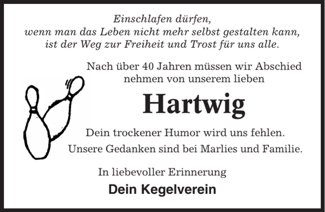 <p>Einschlafen dürfen,<br />wenn man das Leben nicht mehr selbst gestalten kann,<br />ist der Weg zur Freiheit und Trost für uns alle.<br />Nach über 40 Jahren müssen wir Abschied<br />nehmen von unserem lieben</p><p>Hartwig<br />Dein trockener Humor wird uns fehlen.<br />Unsere Gedanken sind bei Marlies und Familie.<br />In liebevoller Erinnerung</p><p>Dein Kegelverein</p>