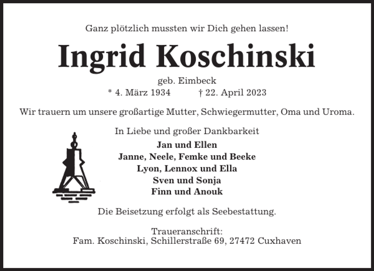<p>Ganz plötzlich mussten wir Dich gehen lassen!</p><p>Ingrid Koschinski<br />geb. Eimbeck<br />* 4. März 1934<br />† 22. April 2023<br />Wir trauern um unsere großartige Mutter, Schwiegermutter, Oma und Uroma.<br />In Liebe und großer Dankbarkeit<br />Jan und Ellen<br />Janne, Neele, Femke und Beeke<br />Lyon, Lennox und Ella<br />Sven und Sonja<br />Finn und Anouk<br />Die Beisetzung erfolgt als Seebestattung.<br />Traueranschrift:<br />Fam. Koschinski, Schillerstraße 69, 27472 Cuxhaven</p>