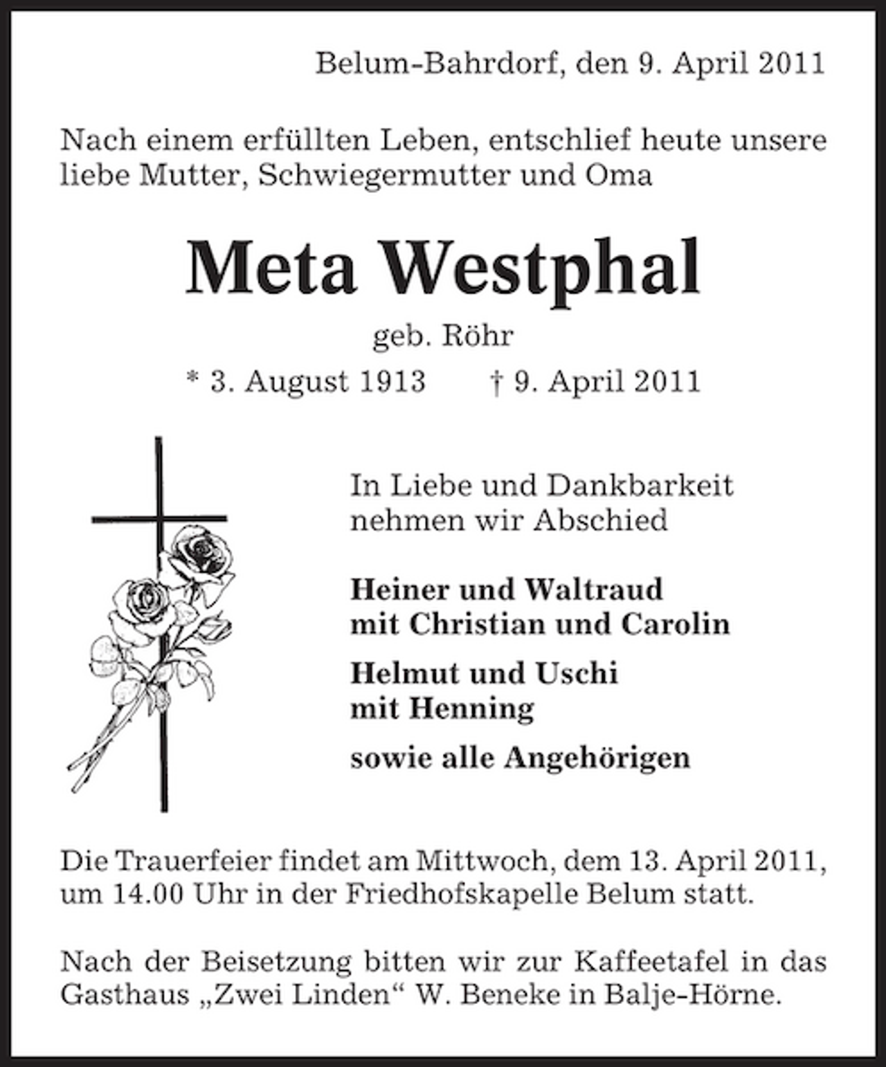 <p>Belum-Bahrdorf, den 9. April 2011 Nach einem erfüllten Leben, entschlief heute unsere liebe Mutter, Schwiegermutter und Oma</p><p>Meta Westphal<br />geb. Röhr * 3. August 1913 † 9. April 2011 In Liebe und Dankbarkeit nehmen wir Abschied Heiner und Waltraud mit Christian und Carolin Helmut und Uschi mit Henning sowie alle Angehörigen<br />Die Trauerfeier findet am Mittwoch, dem 13. April 2011, um 14.00 Uhr in der Friedhofskapelle Belum statt. Nach der Beisetzung bitten wir zur Kaffeetafel in das Gasthaus „Zwei Linden“ W. Beneke in Balje-Hörne.</p>
