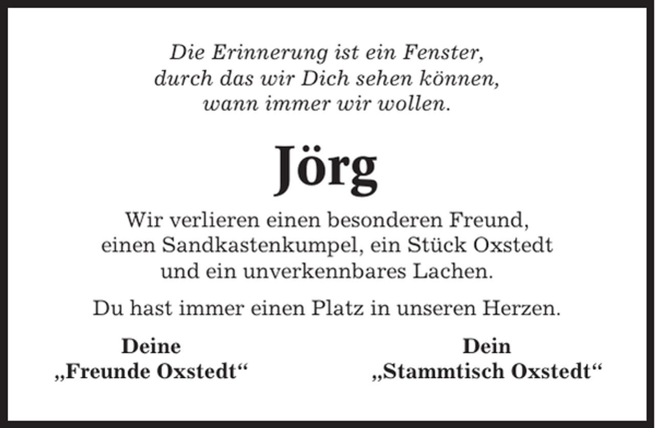 <p>Die Erinnerung ist ein Fenster,<br />durch das wir Dich sehen können,<br />wann immer wir wollen.</p><p>Jörg<br />Wir verlieren einen besonderen Freund,<br />einen Sandkastenkumpel, ein Stück Oxstedt<br />und ein unverkennbares Lachen.<br />Du hast immer einen Platz in unseren Herzen.<br />Deine<br />„Freunde Oxstedt“</p><p>Dein<br />„Stammtisch Oxstedt“</p>