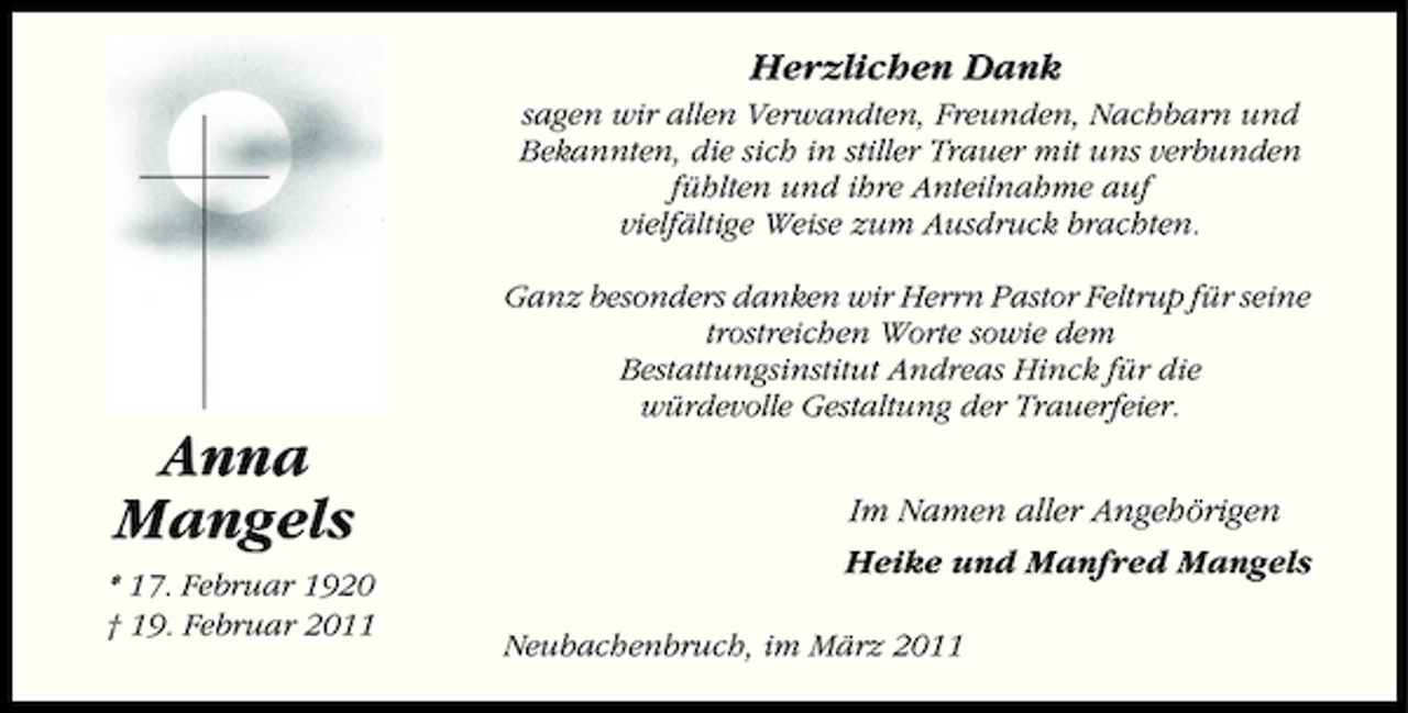 <p>Herzlichen Dank<br />sagen wir allen Verwandten, Freunden, Nachbarn und Bekannten, die sich in stiller Trauer mit uns verbunden fühlten und ihre Anteilnahme auf vielfältige Weise zum Ausdruck brachten. Ganz besonders danken wir Herrn Pastor Feltrup für seine trostreichen Worte sowie dem Bestattungsinstitut Andreas Hinck für die würdevolle Gestaltung der Trauerfeier.</p><p>Anna Mangels<br />* 17. Februar 1920 † 19. Februar 2011</p><p>Im Namen aller Angehörigen Heike und Manfred Mangels<br />Neubachenbruch, im März 2011</p>