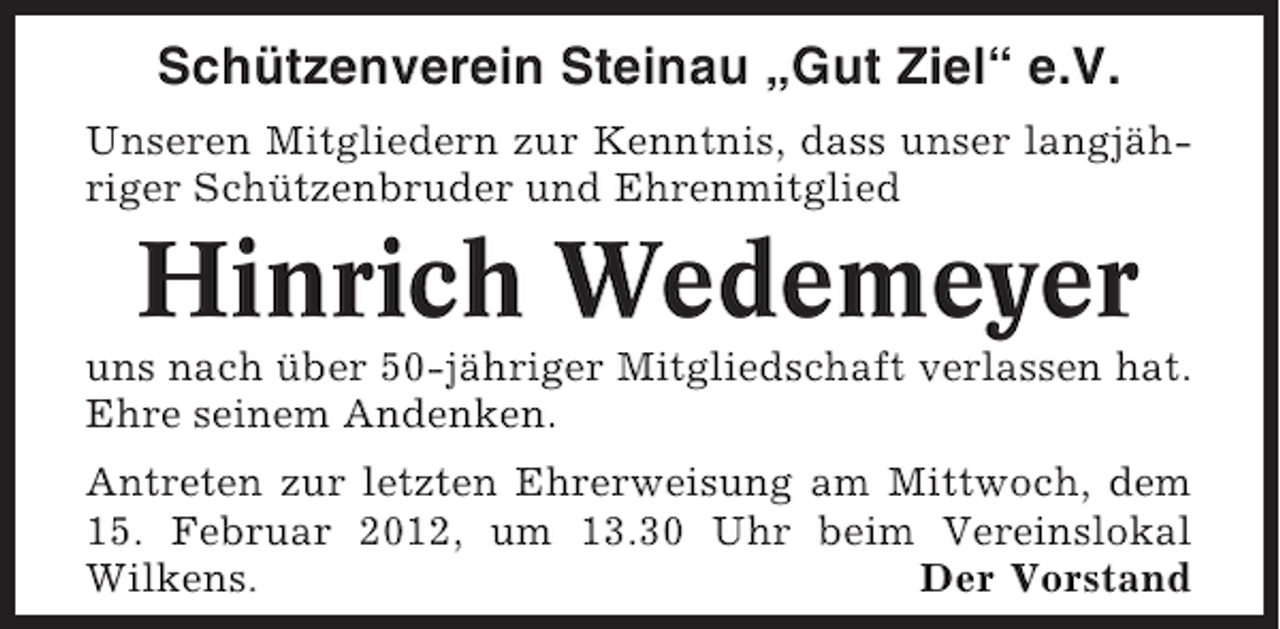 <p>Schützenverein Steinau „Gut Ziel“ e.V.<br />Unseren Mitgliedern zur Kenntnis, dass unser langjähriger Schützenbruder und Ehrenmitglied</p><p>Hinrich Wedemeyer<br />uns nach über 50-jähriger Mitgliedschaft verlassen hat.<br />Ehre seinem Andenken.<br />Antreten zur letzten Ehrerweisung am Mittwoch, dem<br />15. Februar 2012, um 13.30 Uhr beim Vereinslokal<br />Wilkens.<br />Der Vorstand</p>