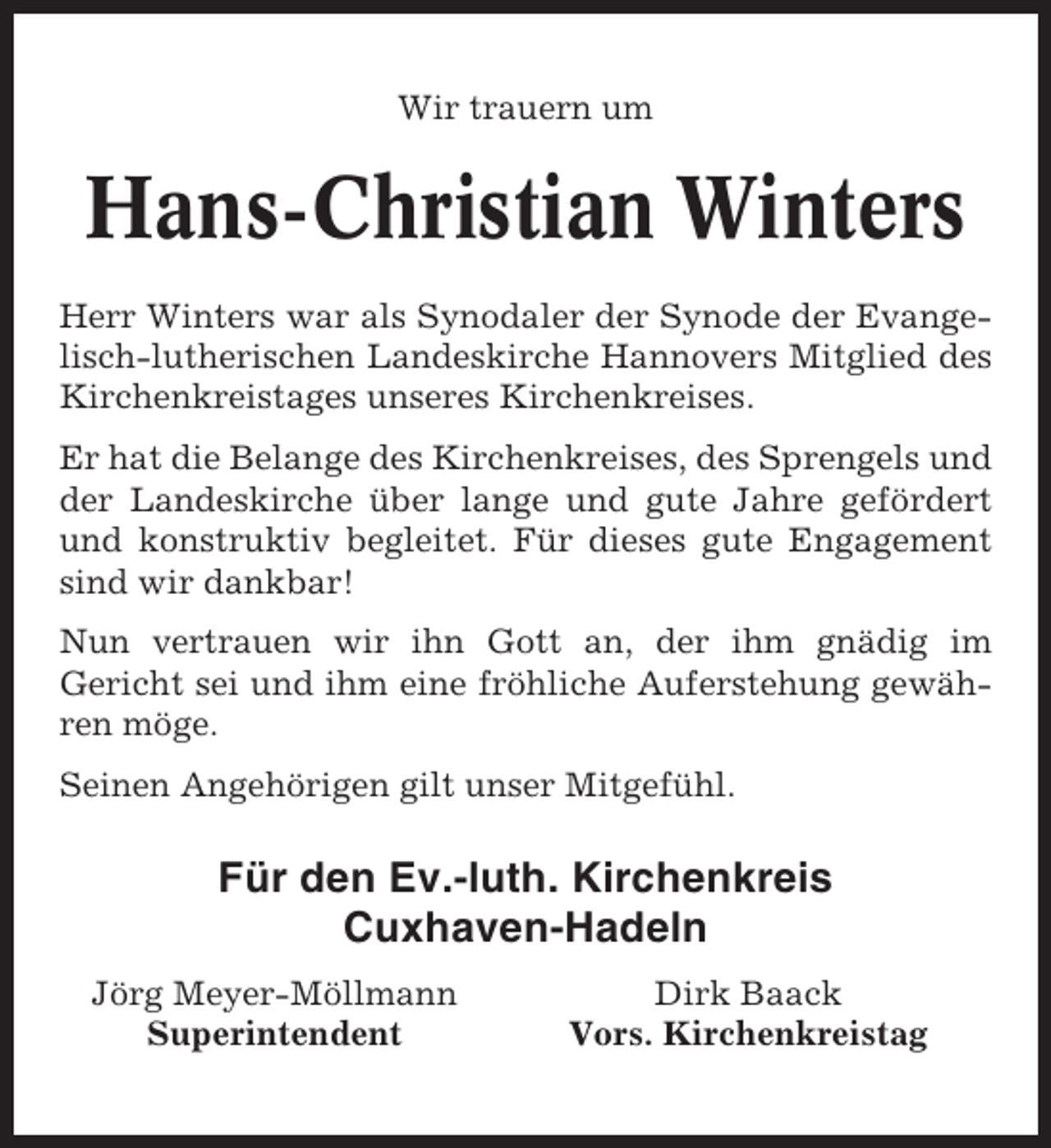 <p>Wir trauern um</p><p>Hans-Christian Winters<br />Herr Winters war als Synodaler der Synode der Evangelisch-lutherischen Landeskirche Hannovers Mitglied des<br />Kirchenkreistages unseres Kirchenkreises.<br />Er hat die Belange des Kirchenkreises, des Sprengels und<br />der Landeskirche über lange und gute Jahre gefördert<br />und konstruktiv begleitet. Für dieses gute Engagement<br />sind wir dankbar!<br />Nun vertrauen wir ihn Gott an, der ihm gnädig im<br />Gericht sei und ihm eine fröhliche Auferstehung gewähren möge.<br />Seinen Angehörigen gilt unser Mitgefühl.</p><p>Für den Ev.-luth. Kirchenkreis<br />Cuxhaven-Hadeln<br />Jörg Meyer-Möllmann<br />Superintendent</p><p>Dirk Baack<br />Vors. Kirchenkreistag</p>