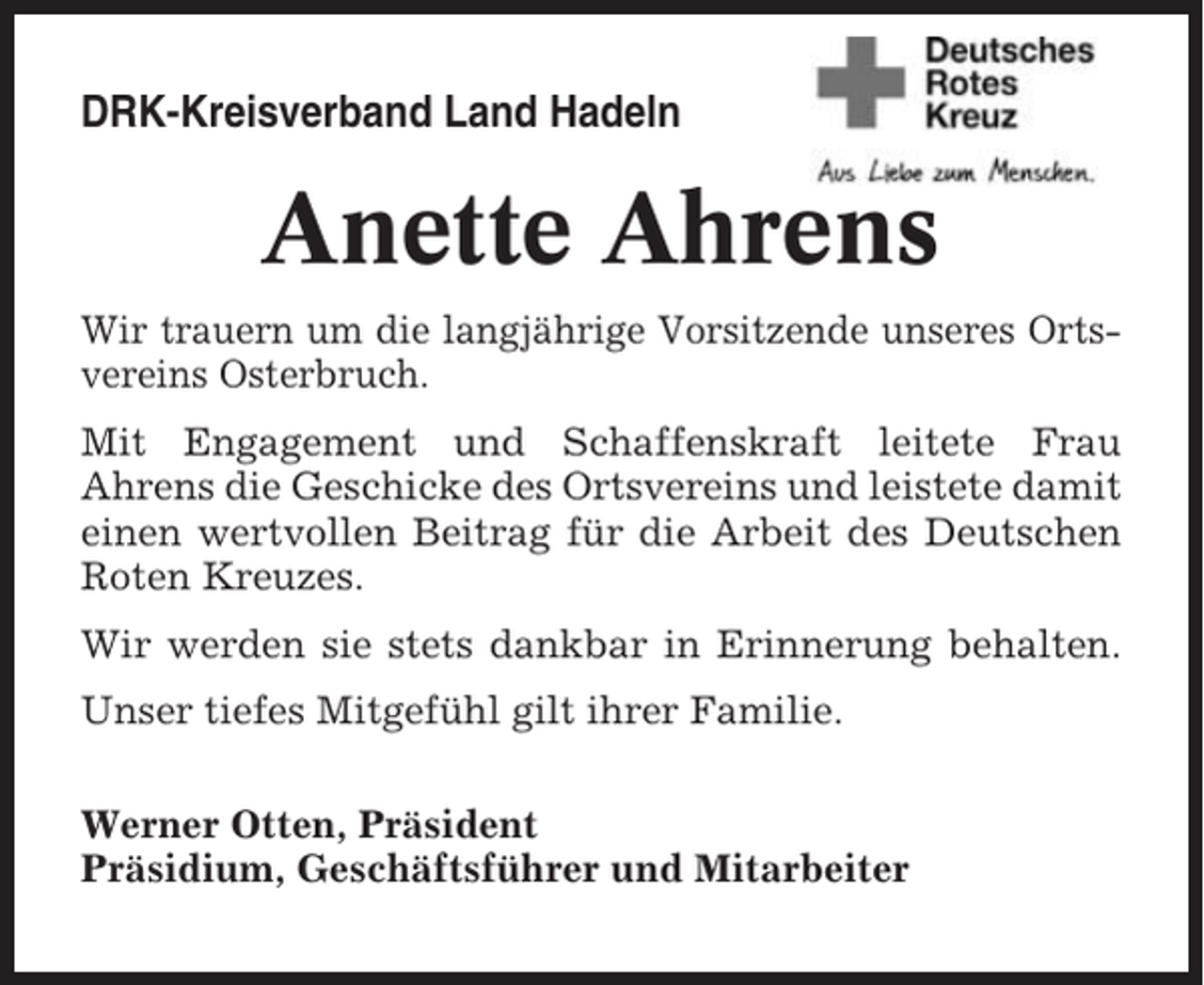 <p>DRK-Kreisverband Land Hadeln</p><p>Anette Ahrens<br />Wir trauern um die langjährige Vorsitzende unseres Ortsvereins Osterbruch.<br />Mit Engagement und Schaffenskraft leitete Frau<br />Ahrens die Geschicke des Ortsvereins und leistete damit<br />einen wertvollen Beitrag für die Arbeit des Deutschen<br />Roten Kreuzes.<br />Wir werden sie stets dankbar in Erinnerung behalten.<br />Unser tiefes Mitgefühl gilt ihrer Familie.<br />Werner Otten, Präsident<br />Präsidium, Geschäftsführer und Mitarbeiter</p>
