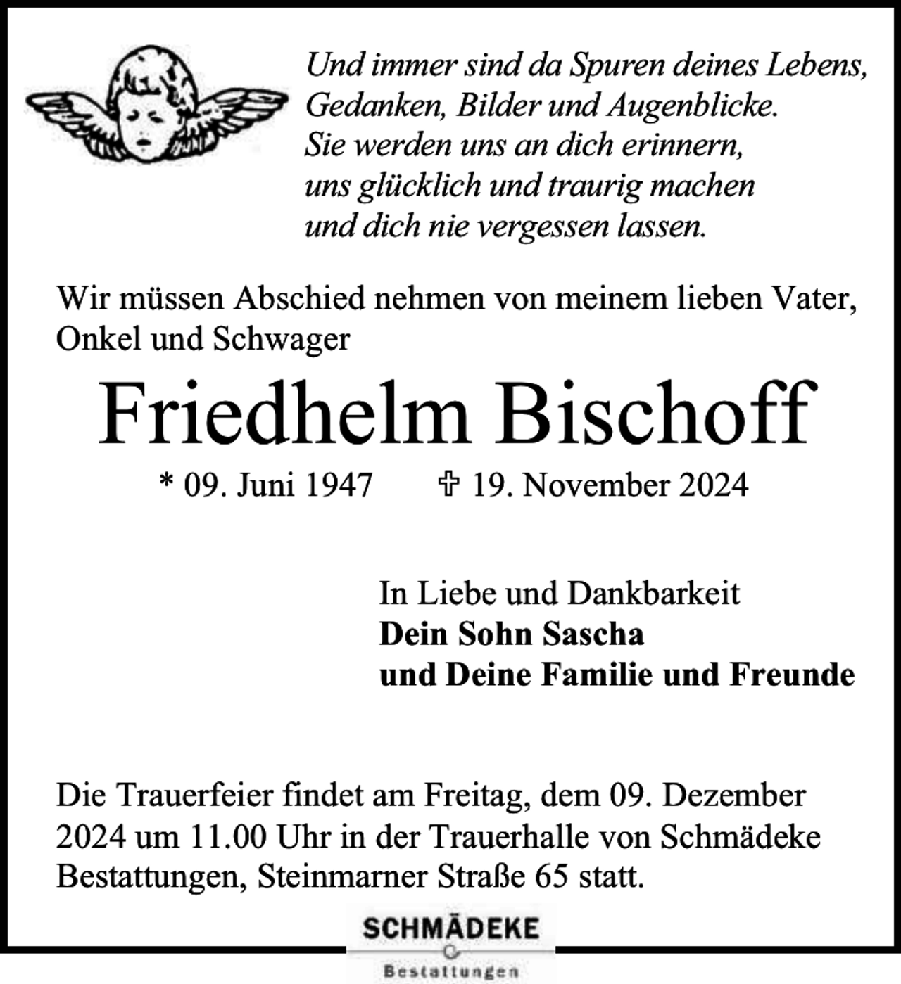<p>Und immer sind da Spuren deines Lebens,<br />Gedanken, Bilder und Augenblicke.<br />Sie werden uns an dich erinnern,<br />uns glücklich und traurig machen<br />und dich nie vergessen lassen.<br />Wir müssen Abschied nehmen von meinem lieben Vater,<br />Onkel und Schwager</p><p>Friedhelm Bischoff<br />* 09. Juni 1947</p><p> 19. November 2024</p><p>In Liebe und Dankbarkeit<br />Dein Sohn Sascha<br />und Deine Familie und Freunde<br />Die Trauerfeier findet am Freitag, dem 09. Dezember<br />2024 um 11.00 Uhr in der Trauerhalle von Schmädeke<br />Bestattungen, Steinmarner Straße 65 statt.</p>