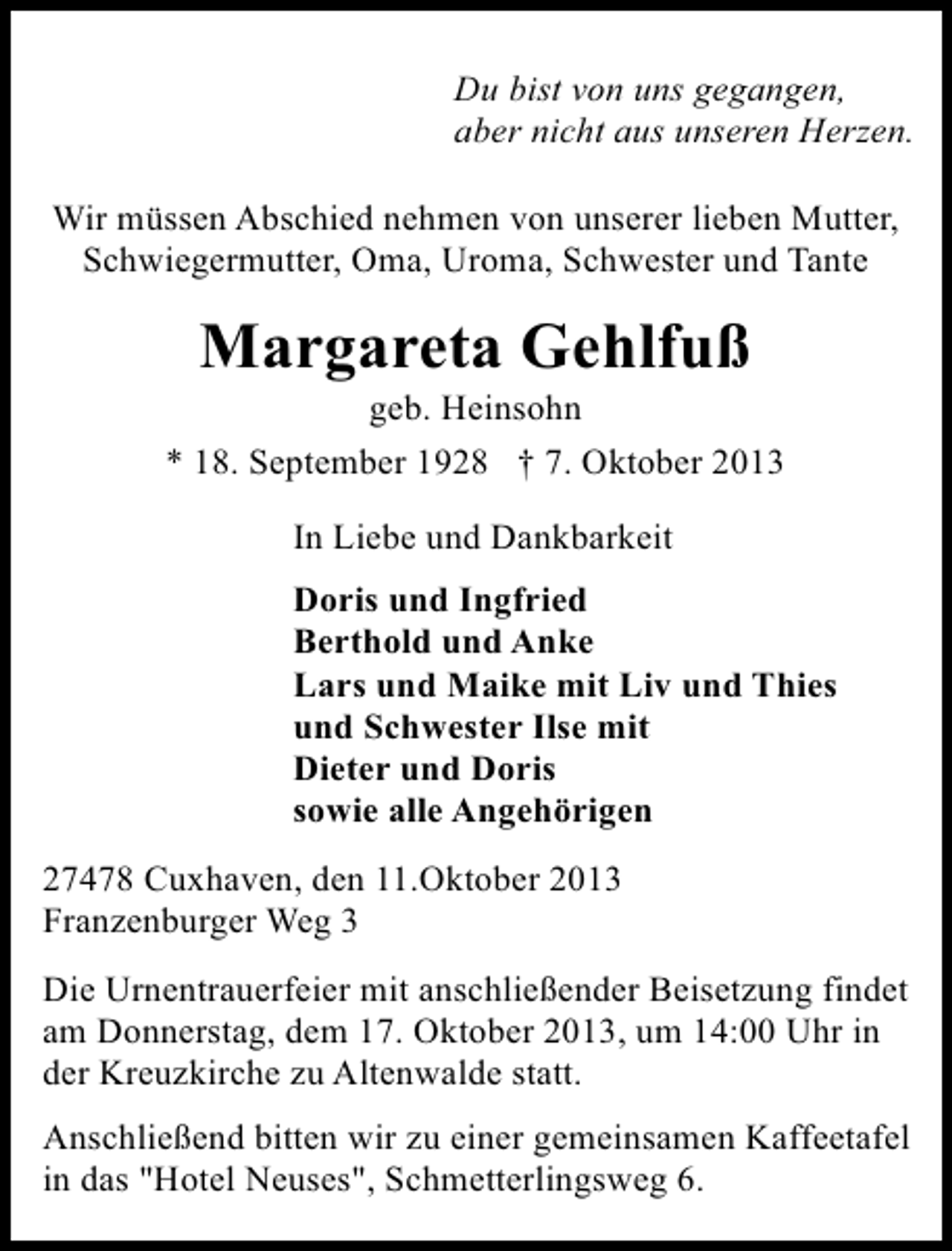 <p>Du bist von uns gegangen,<br />aber nicht aus unseren Herzen.<br />Wir müssen Abschied nehmen von unserer lieben Mutter,<br />Schwiegermutter, Oma, Uroma, Schwester und Tante</p><p>Margareta Gehlfuß</p><p>geb. Heinsohn<br />* 18. September 1928 † 7. Oktober 2013<br />In Liebe und Dankbarkeit<br />Doris und Ingfried<br />Berthold und Anke<br />Lars und Maike mit Liv und Thies<br />und Schwester Ilse mit<br />Dieter und Doris<br />sowie alle Angehörigen<br />27478 Cuxhaven, den 11.Oktober 2013<br />Franzenburger Weg 3<br />Die Urnentrauerfeier mit anschließender Beisetzung findet<br />am Donnerstag, dem 17. Oktober 2013, um 14:00 Uhr in<br />der Kreuzkirche zu Altenwalde statt.<br />Anschließend bitten wir zu einer gemeinsamen Kaffeetafel<br />in das "Hotel Neuses", Schmetterlingsweg 6.</p>