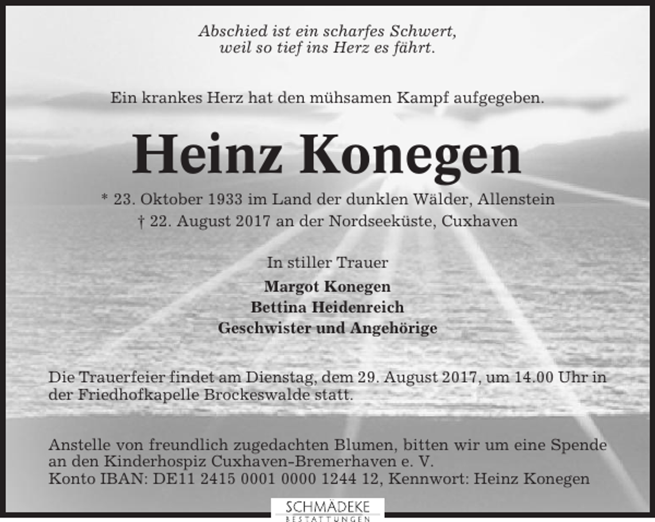 <p>Abschied ist ein scharfes Schwert,<br />weil so tief ins Herz es fährt.<br />Ein krankes Herz hat den mühsamen Kampf aufgegeben.</p><p>Heinz Konegen<br />* 23. Oktober 1933 im Land der dunklen Wälder, Allenstein<br />† 22. August 2017 an der Nordseeküste, Cuxhaven<br />In stiller Trauer<br />Margot Konegen<br />Bettina Heidenreich<br />Geschwister und Angehörige<br />Die Trauerfeier findet am Dienstag, dem 29. August 2017, um 14.00 Uhr in<br />der Friedhofkapelle Brockeswalde statt.<br />Anstelle von freundlich zugedachten Blumen, bitten wir um eine Spende<br />an den Kinderhospiz Cuxhaven-Bremerhaven e. V.<br />Konto IBAN: DE11 2415 0001 0000 1244 12, Kennwort: Heinz Konegen</p>