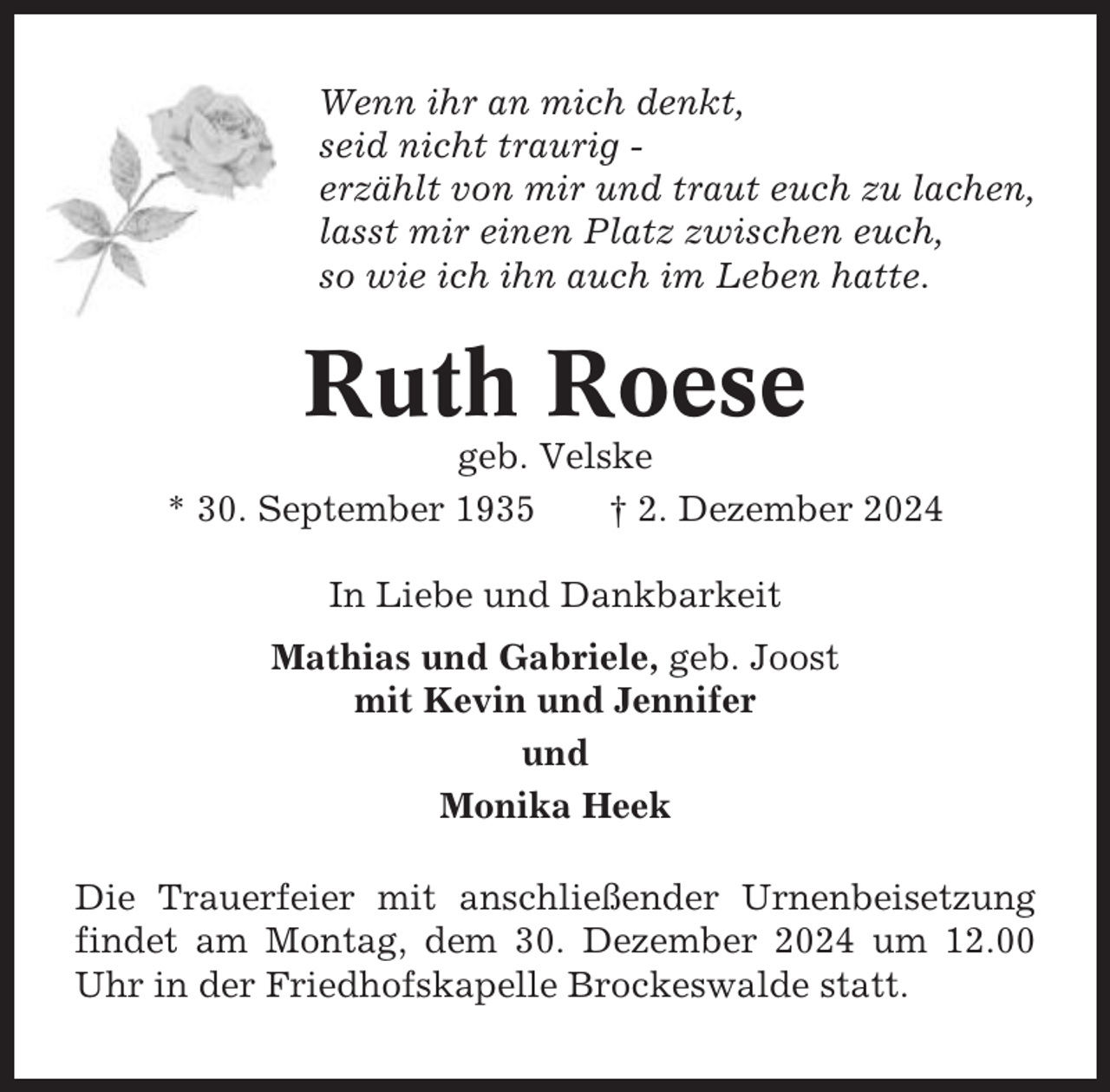 <p>Wenn ihr an mich denkt,<br />seid nicht traurig erzählt von mir und traut euch zu lachen,<br />lasst mir einen Platz zwischen euch,<br />so wie ich ihn auch im Leben hatte.</p><p>Ruth Roese<br />geb. Velske<br />* 30. September 1935<br />† 2. Dezember 2024<br />In Liebe und Dankbarkeit<br />Mathias und Gabriele, geb. Joost<br />mit Kevin und Jennifer<br />und<br />Monika Heek<br />Die Trauerfeier mit anschließender Urnenbeisetzung<br />findet am Montag, dem 30. Dezember 2024 um 12.00<br />Uhr in der Friedhofskapelle Brockeswalde statt.</p>