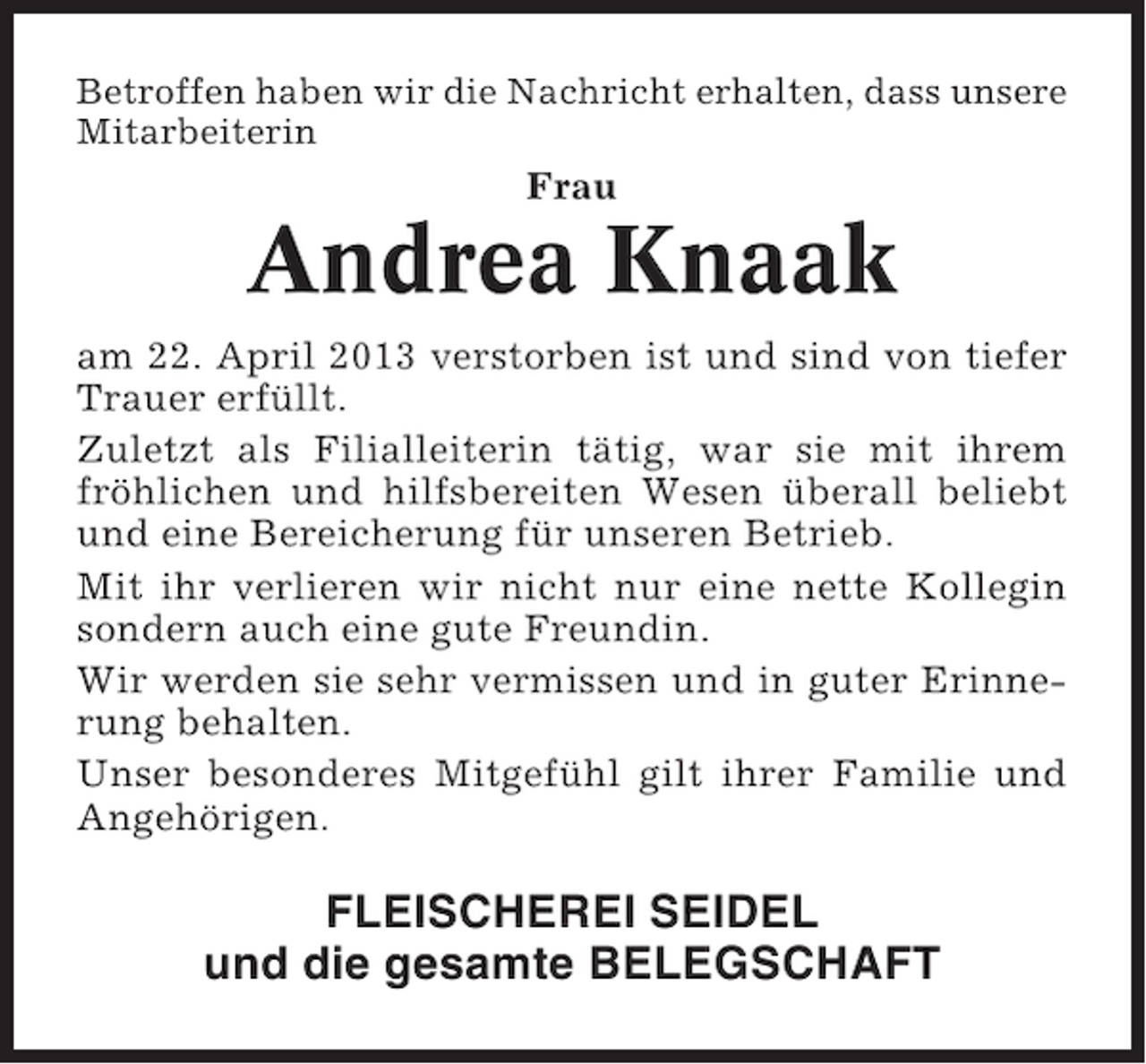 <p>Betroffen haben wir die Nachricht erhalten, dass unsere<br />Mitarbeiterin</p><p>Frau</p><p>Andrea Knaak<br />am 22. April 2013 verstorben ist und sind von tiefer<br />Trauer erfüllt.<br />Zuletzt als Filialleiterin tätig, war sie mit ihrem<br />fröhlichen und hilfsbereiten Wesen überall beliebt<br />und eine Bereicherung für unseren Betrieb.<br />Mit ihr verlieren wir nicht nur eine nette Kollegin<br />sondern auch eine gute Freundin.<br />Wir werden sie sehr vermissen und in guter Erinnerung behalten.<br />Unser besonderes Mitgefühl gilt ihrer Familie und<br />Angehörigen.</p><p>FLEISCHEREI SEIDEL<br />und die gesamte BELEGSCHAFT</p>