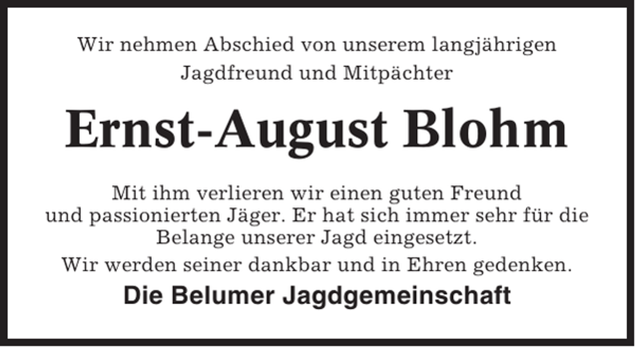 <p>Wir nehmen Abschied von unserem langjährigen<br />Jagdfreund und Mitpächter</p><p>Ernst-August Blohm<br />Mit ihm verlieren wir einen guten Freund<br />und passionierten Jäger. Er hat sich immer sehr für die<br />Belange unserer Jagd eingesetzt.<br />Wir werden seiner dankbar und in Ehren gedenken.</p><p>Die Belumer Jagdgemeinschaft</p>