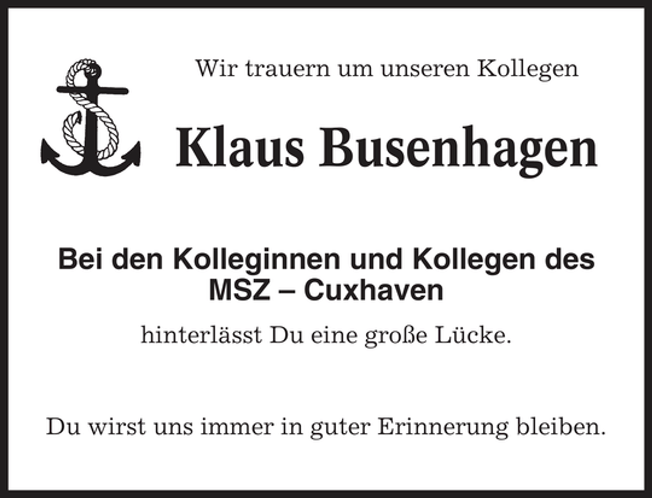 <p>Wir trauern um unseren Kollegen</p>
<p>Klaus Busenhagen<br />Bei den Kolleginnen und Kollegen des MSZ – Cuxhaven<br />hinterlässt Du eine große Lücke.</p>
<p>Du wirst uns immer in guter Erinnerung bleiben.</p>