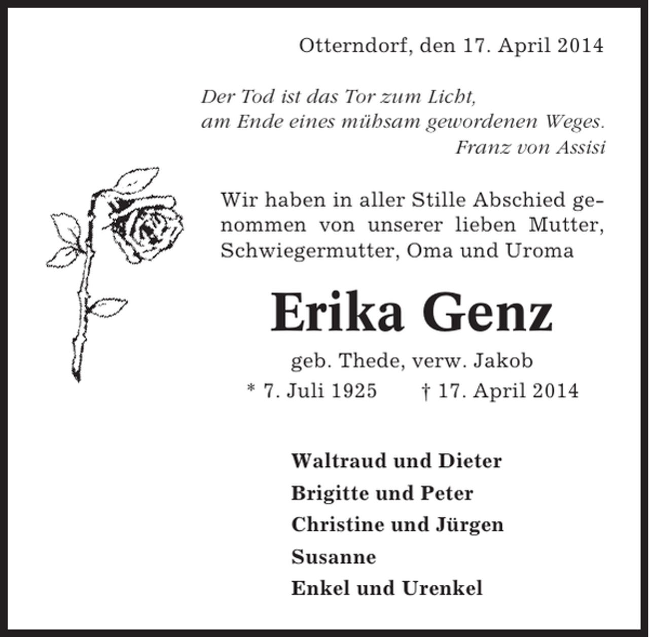 <p>Otterndorf, den 17. April 2014<br />Der Tod ist das Tor zum Licht,<br />am Ende eines mühsam gewordenen Weges.<br />Franz von Assisi<br />Wir haben in aller Stille Abschied genommen von unserer lieben Mutter,<br />Schwiegermutter, Oma und Uroma</p><p>Erika Genz<br />geb. Thede, verw. Jakob<br />* 7. Juli 1925<br />† 17. April 2014<br />Waltraud und Dieter<br />Brigitte und Peter<br />Christine und Jürgen<br />Susanne<br />Enkel und Urenkel</p>