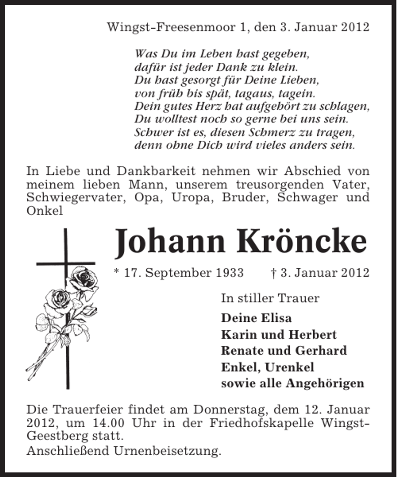 <p>Wingst-Freesenmoor 1, den 3. Januar 2012<br />Was Du im Leben hast gegeben,<br />dafür ist jeder Dank zu klein.<br />Du hast gesorgt für Deine Lieben,<br />von früh bis spät, tagaus, tagein.<br />Dein gutes Herz hat aufgehört zu schlagen,<br />Du wolltest noch so gerne bei uns sein.<br />Schwer ist es, diesen Schmerz zu tragen,<br />denn ohne Dich wird vieles anders sein.<br />In Liebe und Dankbarkeit nehmen wir Abschied von<br />meinem lieben Mann, unserem treusorgenden Vater,<br />Schwiegervater, Opa, Uropa, Bruder, Schwager und<br />Onkel</p><p>Johann Kröncke<br />* 17. September 1933</p><p>† 3. Januar 2012</p><p>In stiller Trauer<br />Deine Elisa<br />Karin und Herbert<br />Renate und Gerhard<br />Enkel, Urenkel<br />sowie alle Angehörigen<br />Die Trauerfeier findet am Donnerstag, dem 12. Januar<br />2012, um 14.00 Uhr in der Friedhofskapelle WingstGeestberg statt.<br />Anschließend Urnenbeisetzung.</p>