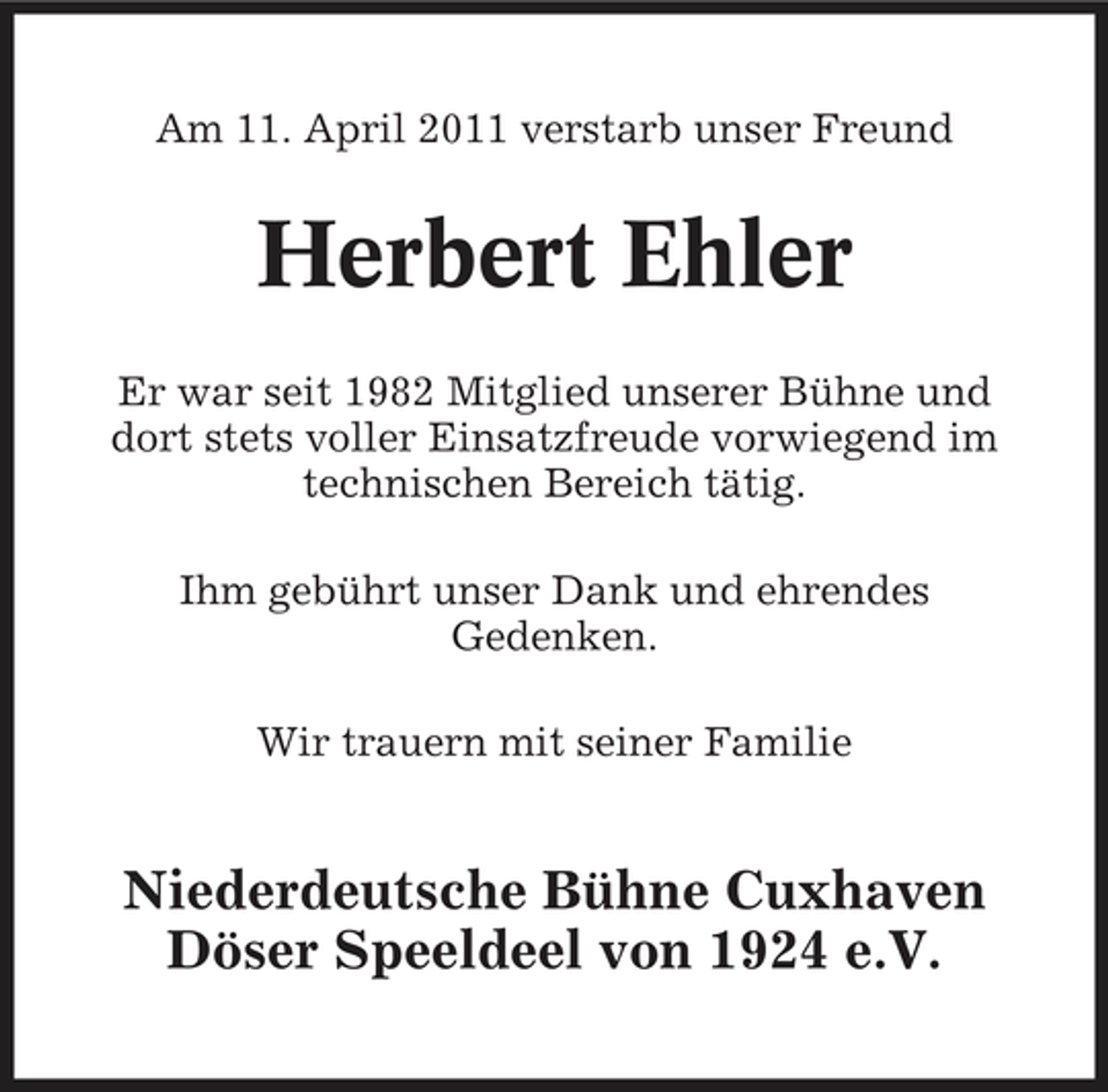 <p>Am 11. April 2011 verstarb unser Freund</p><p>Herbert Ehler<br />Er war seit 1982 Mitglied unserer Bühne und dort stets voller Einsatzfreude vorwiegend im technischen Bereich tätig. Ihm gebührt unser Dank und ehrendes Gedenken. Wir trauern mit seiner Familie</p><p>Niederdeutsche Bühne Cuxhaven Döser Speeldeel von 1924 e.V.</p>