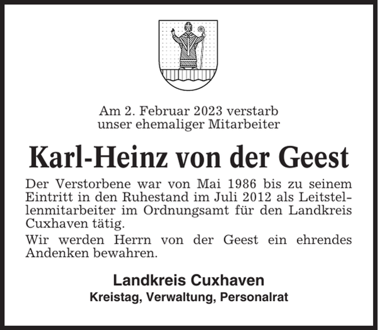 <p>Am 2. Februar 2023 verstarb<br />unser ehemaliger Mitarbeiter</p><p>Karl-Heinz von der Geest<br />Der Verstorbene war von Mai 1986 bis zu seinem<br />Eintritt in den Ruhestand im Juli 2012 als Leitstellenmitarbeiter im Ordnungsamt für den Landkreis<br />Cuxhaven tätig.<br />Wir werden Herrn von der Geest ein ehrendes<br />Andenken bewahren.</p><p>Landkreis Cuxhaven<br />Kreistag, Verwaltung, Personalrat</p>