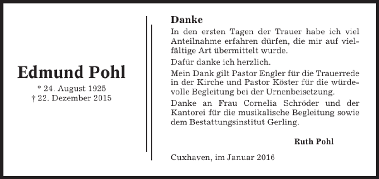 <p>Danke</p><p>Edmund Pohl<br />* 24. August 1925<br />† 22. Dezember 2015</p><p>In den ersten Tagen der Trauer habe ich viel<br />Anteilnahme erfahren dürfen, die mir auf vielfältige Art übermittelt wurde.<br />Dafür danke ich herzlich.<br />Mein Dank gilt Pastor Engler für die Trauerrede<br />in der Kirche und Pastor Köster für die würdevolle Begleitung bei der Urnenbeisetzung.<br />Danke an Frau Cornelia Schröder und der<br />Kantorei für die musikalische Begleitung sowie<br />dem Bestattungsinstitut Gerling.<br />Ruth Pohl<br />Cuxhaven, im Januar 2016</p>