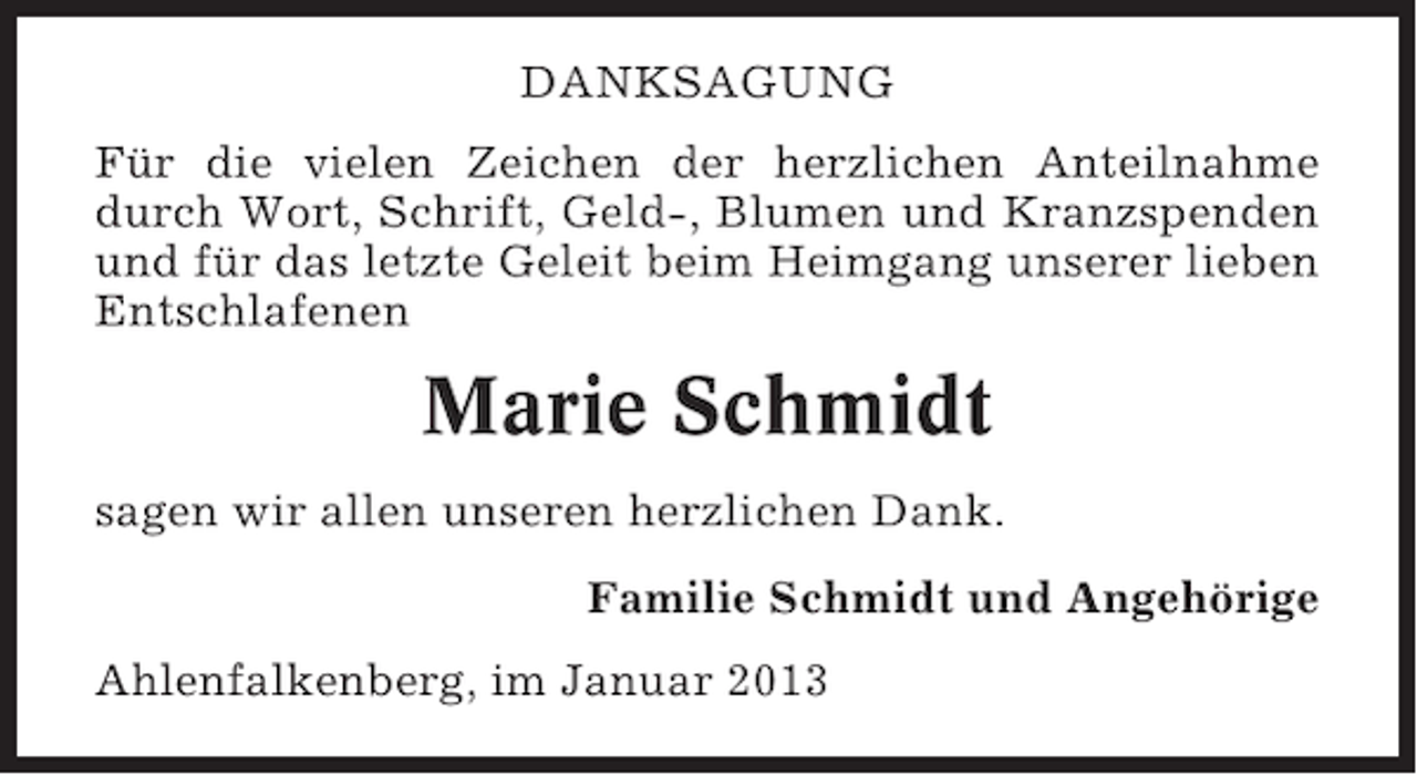 <p>DANKSAGUNG<br />Für die vielen Zeichen der herzlichen Anteilnahme<br />durch Wort, Schrift, Geld-, Blumen und Kranzspenden<br />und für das letzte Geleit beim Heimgang unserer lieben<br />Entschlafenen</p><p>Marie Schmidt<br />sagen wir allen unseren herzlichen Dank.<br />Familie Schmidt und Angehörige<br />Ahlenfalkenberg, im Januar 2013</p>