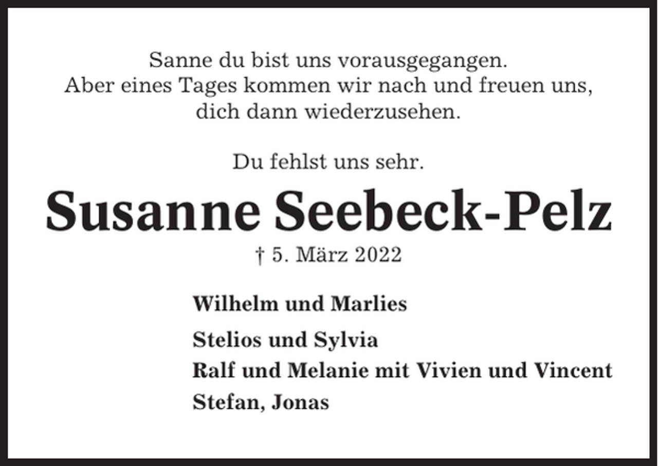 <p>Sanne du bist uns vorausgegangen.<br />Aber eines Tages kommen wir nach und freuen uns,<br />dich dann wiederzusehen.<br />Du fehlst uns sehr.</p><p>Susanne Seebeck-Pelz<br />† 5. März 2022<br />Wilhelm und Marlies<br />Stelios und Sylvia<br />Ralf und Melanie mit Vivien und Vincent<br />Stefan, Jonas</p>