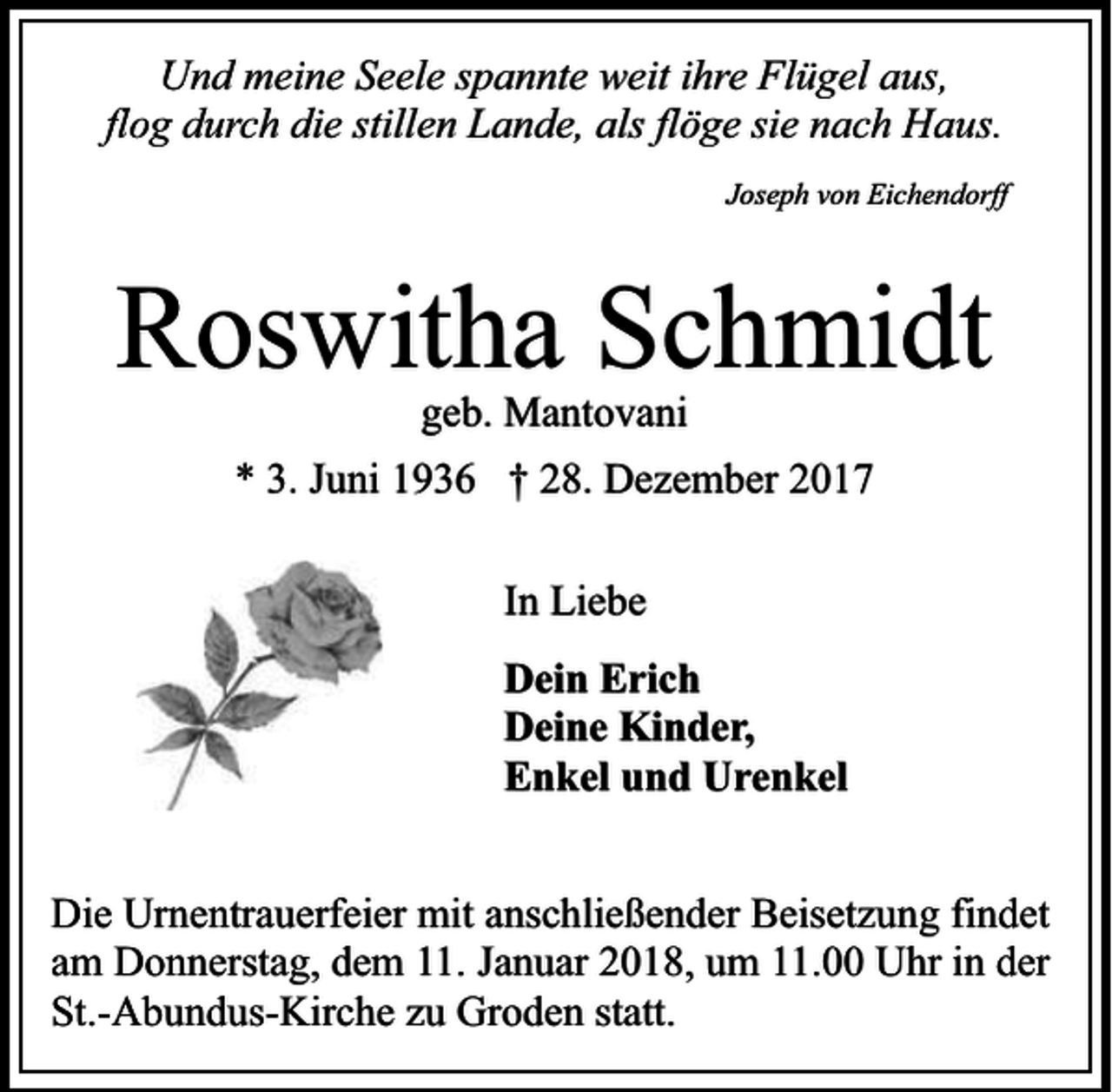 <p>Und meine Seele spannte weit ihre Flügel aus,<br />flog durch die stillen Lande, als flöge sie nach Haus.<br />Joseph von Eichendorff</p><p>Roswitha Schmidt<br />geb. Mantovani</p><p>* 3. Juni 1936 † 28. Dezember 2017<br />In Liebe<br />Dein Erich<br />Deine Kinder,<br />Enkel und Urenkel<br />Die Urnentrauerfeier mit anschließender Beisetzung findet<br />am Donnerstag, dem 11. Januar 2018, um 11.00 Uhr in der<br />St.-Abundus-Kirche zu Groden statt.</p>