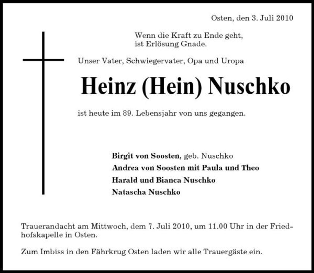 <p>Osten, den 3. Juli 2010 Wenn die Kraft zu Ende geht, ist Erlösung Gnade. Unser Vater, Schwiegervater, Opa und Uropa</p><p>Heinz (Hein) Nuschko<br />ist heute im 89. Lebensjahr von uns gegangen. Birgit von Soosten, geb. Nuschko Andrea von Soosten mit Paula und Theo Harald und Bianca Nuschko Natascha Nuschko</p><p>Trauerandacht am Mittwoch, dem 7. Juli 2010, um 11.00 Uhr in der Friedhofskapelle in Osten. Zum Imbiss in den Fährkrug Osten laden wir alle Trauergäste ein.</p>
