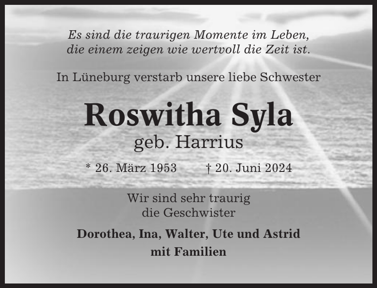 <p>Es sind die traurigen Momente im Leben,<br />die einem zeigen wie wertvoll die Zeit ist.<br />In Lüneburg verstarb unsere liebe Schwester</p><p>Roswitha Syla<br />geb. Harrius<br />* 26. März 1953</p><p>† 20. Juni 2024</p><p>Wir sind sehr traurig<br />die Geschwister<br />Dorothea, Ina, Walter, Ute und Astrid<br />mit Familien</p>