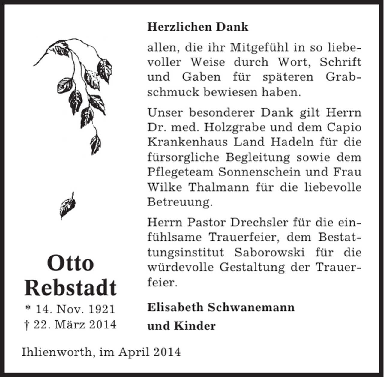 <p>Herzlichen Dank<br />allen, die ihr Mitgefühl in so liebevoller Weise durch Wort, Schrift<br />und Gaben für späteren Grabschmuck bewiesen haben.<br />Unser besonderer Dank gilt Herrn<br />Dr. med. Holzgrabe und dem Capio<br />Krankenhaus Land Hadeln für die<br />fürsorgliche Begleitung sowie dem<br />Pflegeteam Sonnenschein und Frau<br />Wilke Thalmann für die liebevolle<br />Betreuung.</p><p>Otto<br />Rebstadt<br />* 14. Nov. 1921<br />† 22. März 2014</p><p>Herrn Pastor Drechsler für die einfühlsame Trauerfeier, dem Bestattungsinstitut Saborowski für die<br />würdevolle Gestaltung der Trauerfeier.<br />Elisabeth Schwanemann<br />und Kinder</p><p>Ihlienworth, im April 2014</p>