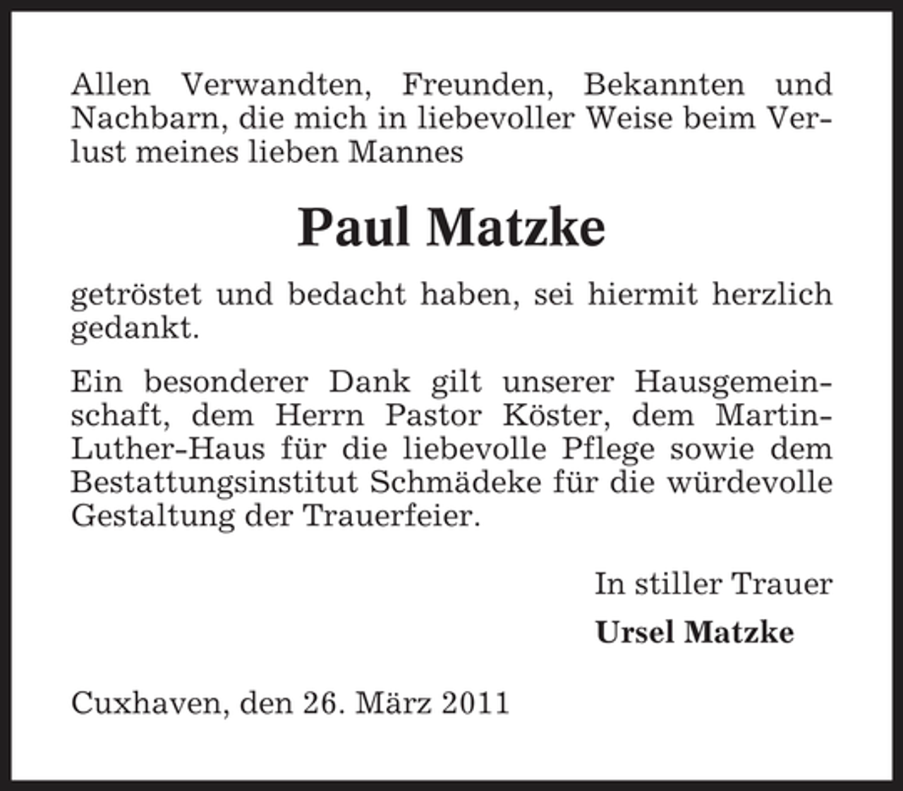 <p>Allen Verwandten, Freunden, Bekannten und Nachbarn, die mich in liebevoller Weise beim Verlust meines lieben Mannes</p><p>Paul Matzke<br />getröstet und bedacht haben, sei hiermit herzlich gedankt. Ein besonderer Dank gilt unserer Hausgemeinschaft, dem Herrn Pastor Köster, dem MartinLuther-Haus für die liebevolle Pflege sowie dem Bestattungsinstitut Schmädeke für die würdevolle Gestaltung der Trauerfeier. In stiller Trauer Ursel Matzke Cuxhaven, den 26. März 2011</p>