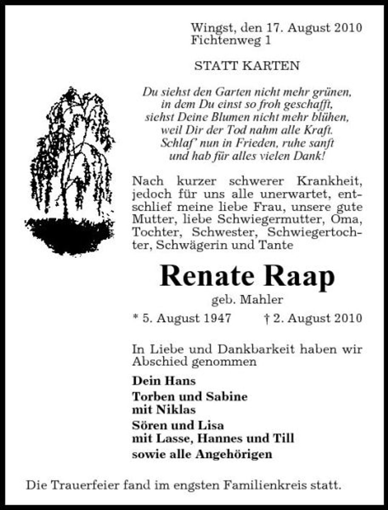 <p>Wingst, den 17. August 2010 Fichtenweg 1 STATT KARTEN Du siehst den Garten nicht mehr grünen, in dem Du einst so froh geschafft, siehst Deine Blumen nicht mehr blühen, weil Dir der Tod nahm alle Kraft. Schlaf’ nun in Frieden, ruhe sanft und hab für alles vielen Dank! Nach kurzer schwerer Krankheit, jedoch für uns alle unerwartet, entschlief meine liebe Frau, unsere gute Mutter, liebe Schwiegermutter, Oma, Tochter, Schwester, Schwiegertochter, Schwägerin und Tante</p><p>Renate Raap<br />geb. Mahler * 5. August 1947 † 2. August 2010 In Liebe und Dankbarkeit haben wir Abschied genommen Dein Hans Torben und Sabine mit Niklas Sören und Lisa mit Lasse, Hannes und Till sowie alle Angehörigen Die Trauerfeier fand im engsten Familienkreis statt.</p>