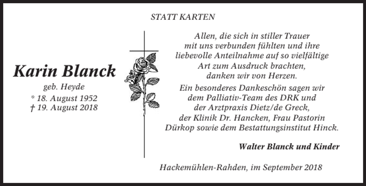 <p>STATT KARTEN</p><p>Karin Blanck<br />geb. Heyde<br />* 18. August 1952<br />† 19. August 2018</p><p>Allen, die sich in stiller Trauer<br />mit uns verbunden fühlten und ihre<br />liebevolle Anteilnahme auf so vielfältige<br />Art zum Ausdruck brachten,<br />danken wir von Herzen.<br />Ein besonderes Dankeschön sagen wir<br />dem Palliativ-Team des DRK und<br />der Arztpraxis Dietz/de Greck,<br />der Klinik Dr. Hancken, Frau Pastorin<br />Dürkop sowie dem Bestattungsinstitut Hinck.<br />Walter Blanck und Kinder<br />Hackemühlen-Rahden, im September 2018</p>