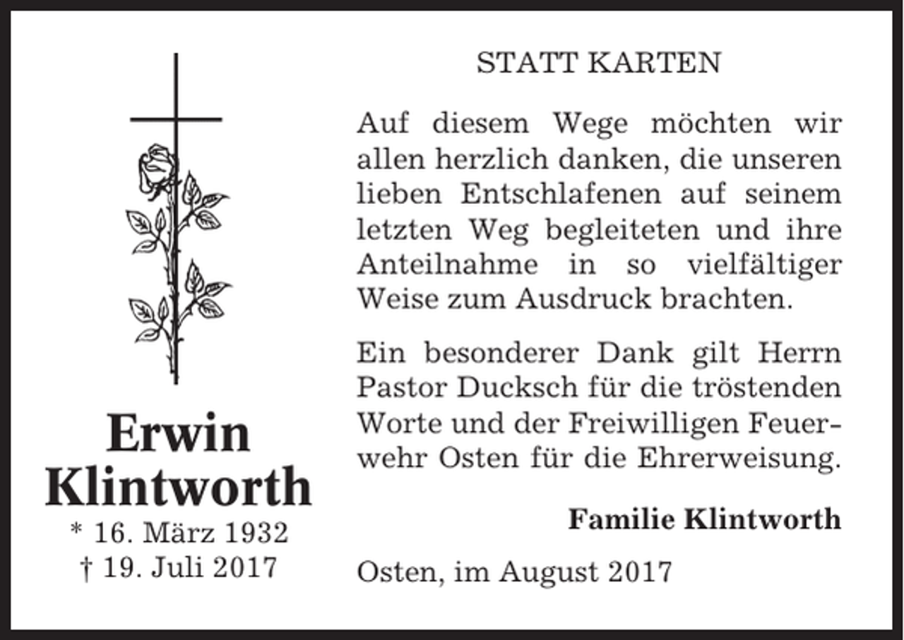 <p>STATT KARTEN<br />Auf diesem Wege möchten wir<br />allen herzlich danken, die unseren<br />lieben Entschlafenen auf seinem<br />letzten Weg begleiteten und ihre<br />Anteilnahme in so vielfältiger<br />Weise zum Ausdruck brachten.</p><p>Erwin<br />Klintworth<br />* 16. März 1932<br />† 19. Juli 2017</p><p>Ein besonderer Dank gilt Herrn<br />Pastor Ducksch für die tröstenden<br />Worte und der Freiwilligen Feuerwehr Osten für die Ehrerweisung.<br />Familie Klintworth<br />Osten, im August 2017</p>