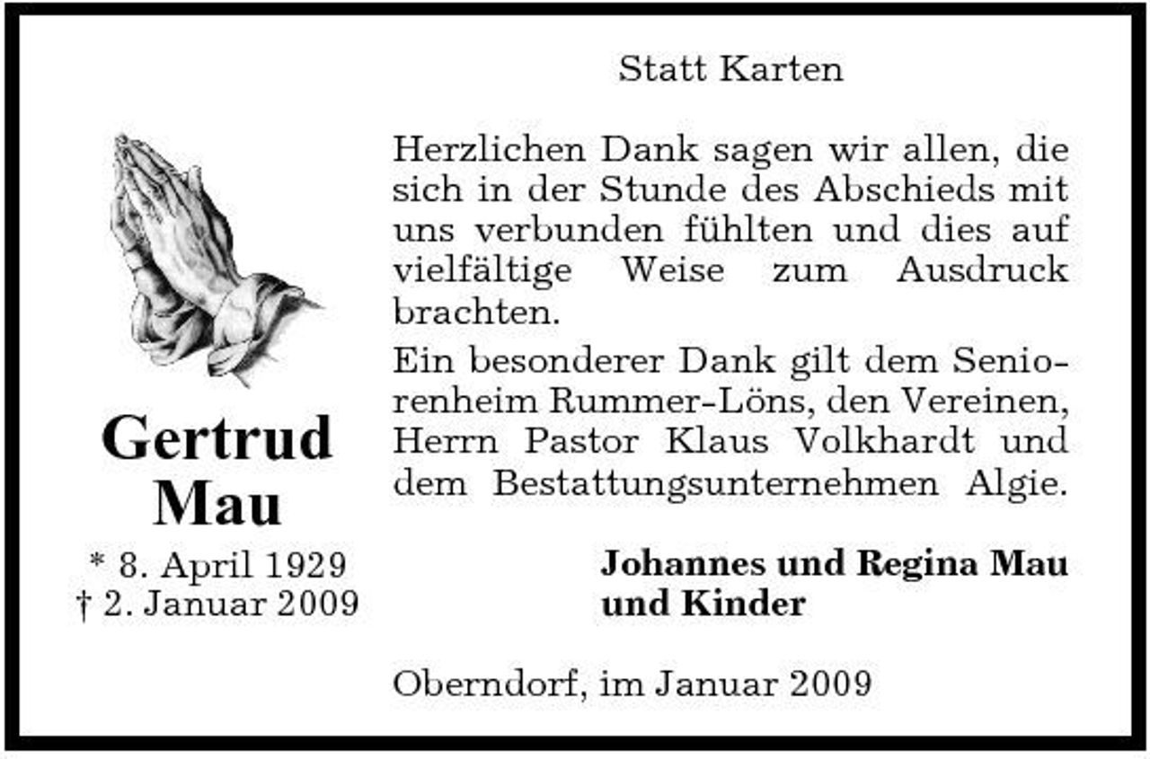 <p>Statt Karten Herzlichen Dank sagen wir allen, die sich in der Stunde des Abschieds mit uns verbunden fühlten und dies auf vielfältige Weise zum Ausdruck brachten. Ein besonderer Dank gilt dem Seniorenheim Rummer-Löns, den Vereinen, Herrn Pastor Klaus Volkhardt und dem Bestattungsunternehmen Algie. Johannes und Regina Mau und Kinder Oberndorf, im Januar 2009</p><p>Gertrud Mau<br />* 8. April 1929 † 2. Januar 2009</p>