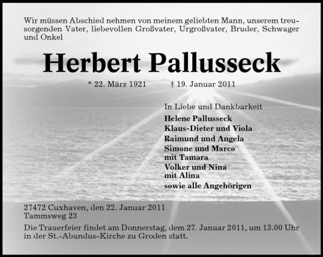 <p>Wir müssen Abschied nehmen von meinem geliebten Mann, unserem treusorgenden Vater, liebevollen Großvater, Urgroßvater, Bruder, Schwager und Onkel</p><p>Herbert Pallusseck<br />* 22. März 1921 † 19. Januar 2011 In Liebe und Dankbarkeit Helene Pallusseck Klaus-Dieter und Viola Raimund und Angela Simone und Marco mit Tamara Volker und Nina mit Alina sowie alle Angehörigen 27472 Cuxhaven, den 22. Januar 2011 Tammsweg 23 Die Trauerfeier findet am Donnerstag, dem 27. Januar 2011, um 13.00 Uhr in der St.-Abundus-Kirche zu Groden statt.</p>