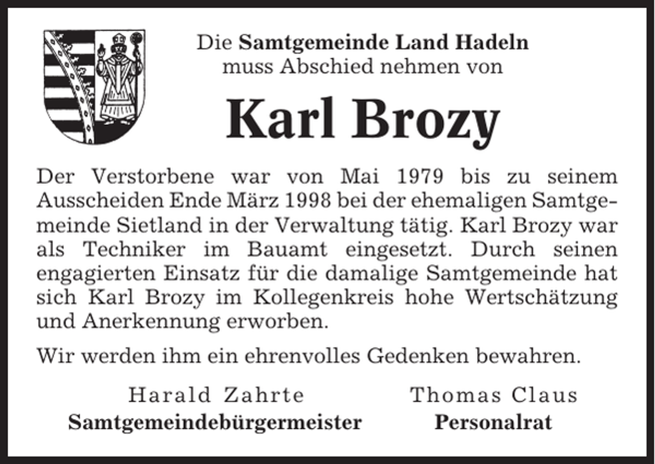 <p>Die Samtgemeinde Land Hadeln<br />muss Abschied nehmen von</p><p>Karl Brozy<br />Der Verstorbene war von Mai 1979 bis zu seinem<br />Ausscheiden Ende März 1998 bei der ehemaligen Samtgemeinde Sietland in der Verwaltung tätig. Karl Brozy war<br />als Techniker im Bauamt eingesetzt. Durch seinen<br />engagierten Einsatz für die damalige Samtgemeinde hat<br />sich Karl Brozy im Kollegenkreis hohe Wertschätzung<br />und Anerkennung erworben.<br />Wir werden ihm ein ehrenvolles Gedenken bewahren.<br />Harald Zahrte<br />Samtgemeindebürgermeister</p><p>Thomas Claus<br />Personalrat</p>
