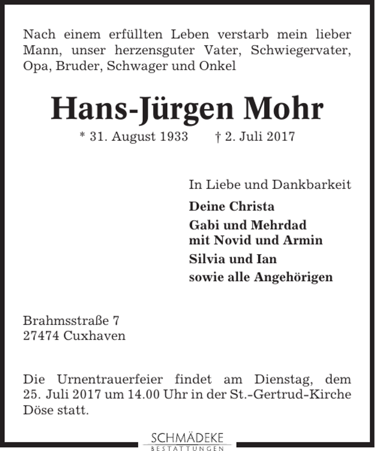 <p>Nach einem erfüllten Leben verstarb mein lieber<br />Mann, unser herzensguter Vater, Schwiegervater,<br />Opa, Bruder, Schwager und Onkel</p><p>Hans-Jürgen Mohr<br />* 31. August 1933</p><p>† 2. Juli 2017</p><p>In Liebe und Dankbarkeit<br />Deine Christa<br />Gabi und Mehrdad<br />mit Novid und Armin<br />Silvia und Ian<br />sowie alle Angehörigen<br />Brahmsstraße 7<br />27474 Cuxhaven<br />Die Urnentrauerfeier findet am Dienstag, dem<br />25. Juli 2017 um 14.00 Uhr in der St.-Gertrud-Kirche<br />Döse statt.</p>