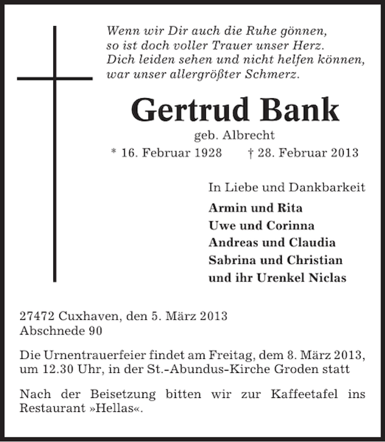 <p>Wenn wir Dir auch die Ruhe gönnen,<br />so ist doch voller Trauer unser Herz.<br />Dich leiden sehen und nicht helfen können,<br />war unser allergrößter Schmerz.</p><p>Gertrud Bank<br />geb. Albrecht<br />* 16. Februar 1928<br />† 28. Februar 2013<br />In Liebe und Dankbarkeit<br />Armin und Rita<br />Uwe und Corinna<br />Andreas und Claudia<br />Sabrina und Christian<br />und ihr Urenkel Niclas<br />27472 Cuxhaven, den 5. März 2013<br />Abschnede 90<br />Die Urnentrauerfeier findet am Freitag, dem 8. März 2013,<br />um 12.30 Uhr, in der St.-Abundus-Kirche Groden statt<br />Nach der Beisetzung bitten wir zur Kaffeetafel ins<br />Restaurant »Hellas«.</p>