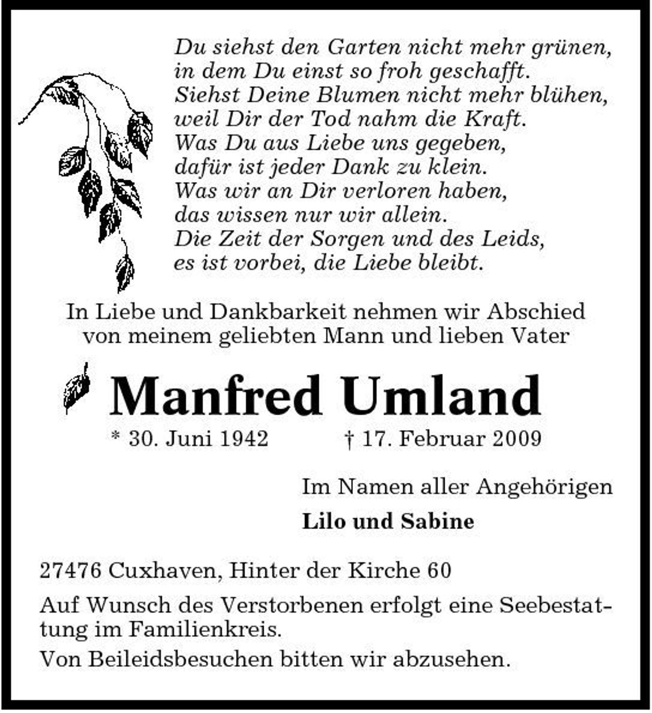 <p>Du siehst den Garten nicht mehr grünen, in dem Du einst so froh geschafft. Siehst Deine Blumen nicht mehr blühen, weil Dir der Tod nahm die Kraft. Was Du aus Liebe uns gegeben, dafür ist jeder Dank zu klein. Was wir an Dir verloren haben, das wissen nur wir allein. Die Zeit der Sorgen und des Leids, es ist vorbei, die Liebe bleibt. In Liebe und Dankbarkeit nehmen wir Abschied von meinem geliebten Mann und lieben Vater</p><p>Manfred Umland<br />* 30. Juni 1942 † 17. Februar 2009 Im Namen aller Angehörigen Lilo und Sabine 27476 Cuxhaven, Hinter der Kirche 60 Auf Wunsch des Verstorbenen erfolgt eine Seebestattung im Familienkreis. Von Beileidsbesuchen bitten wir abzusehen.</p>