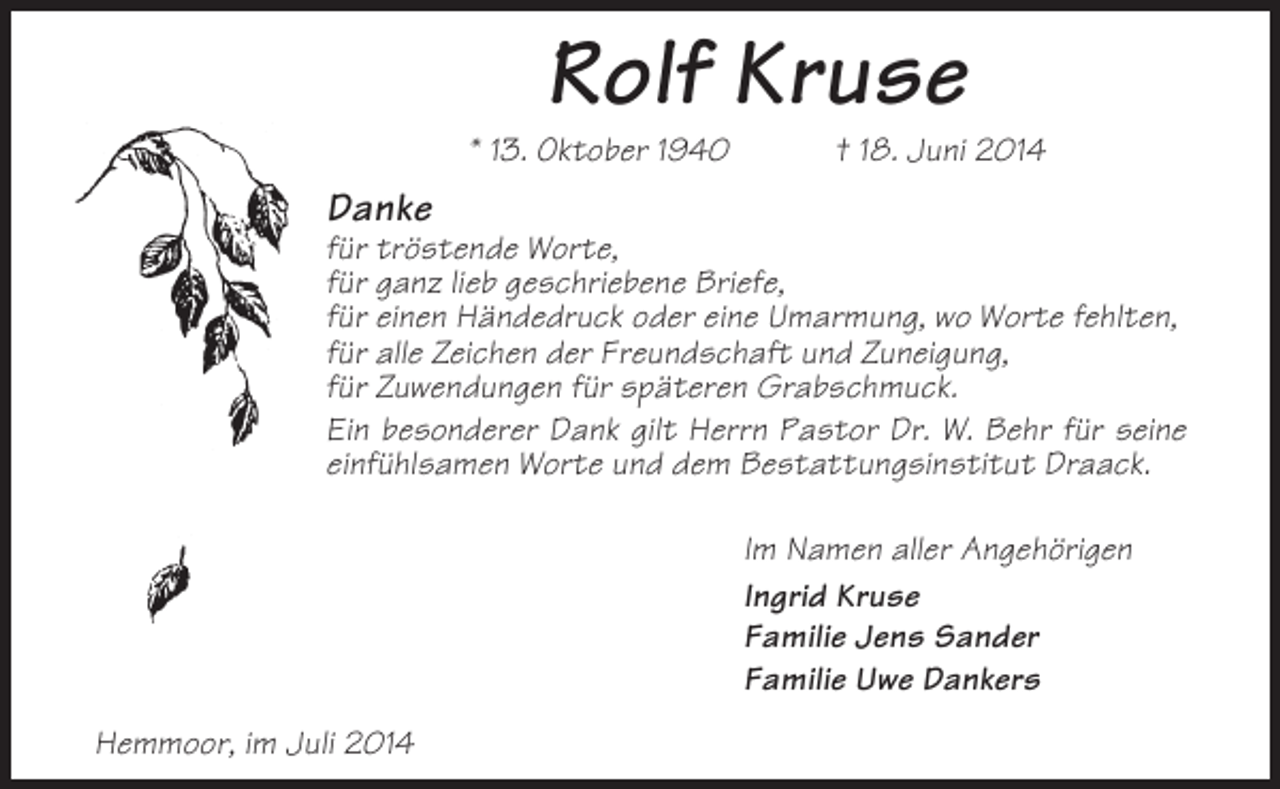 <p>Rolf Kruse<br />* 13. Oktober 1940</p><p>† 18. Juni 2014</p><p>Danke<br />für tröstende Worte,<br />für ganz lieb geschriebene Briefe,<br />für einen Händedruck oder eine Umarmung, wo Worte fehlten,<br />für alle Zeichen der Freundschaft und Zuneigung,<br />für Zuwendungen für späteren Grabschmuck.<br />Ein besonderer Dank gilt Herrn Pastor Dr. W. Behr für seine<br />einfühlsamen Worte und dem Bestattungsinstitut Draack.<br />Im Namen aller Angehörigen<br />Ingrid Kruse<br />Familie Jens Sander<br />Familie Uwe Dankers<br />Hemmoor, im Juli 2014</p>