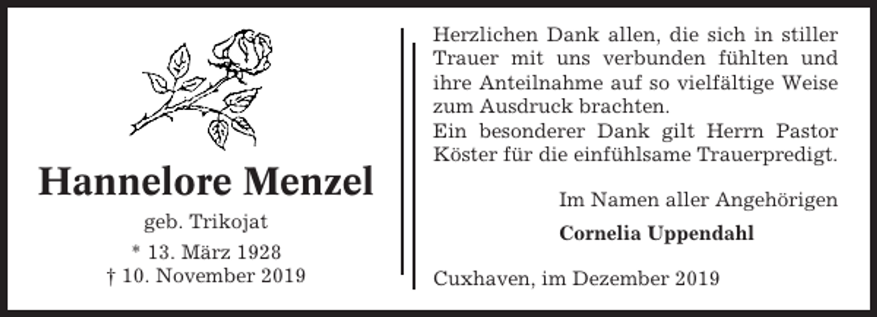 <p>Hannelore Menzel<br />geb. Trikojat<br />* 13. März 1928<br />† 10. November 2019</p><p>Herzlichen Dank allen, die sich in stiller<br />Trauer mit uns verbunden fühlten und<br />ihre Anteilnahme auf so vielfältige Weise<br />zum Ausdruck brachten.<br />Ein besonderer Dank gilt Herrn Pastor<br />Köster für die einfühlsame Trauerpredigt.<br />Im Namen aller Angehörigen<br />Cornelia Uppendahl<br />Cuxhaven, im Dezember 2019</p>