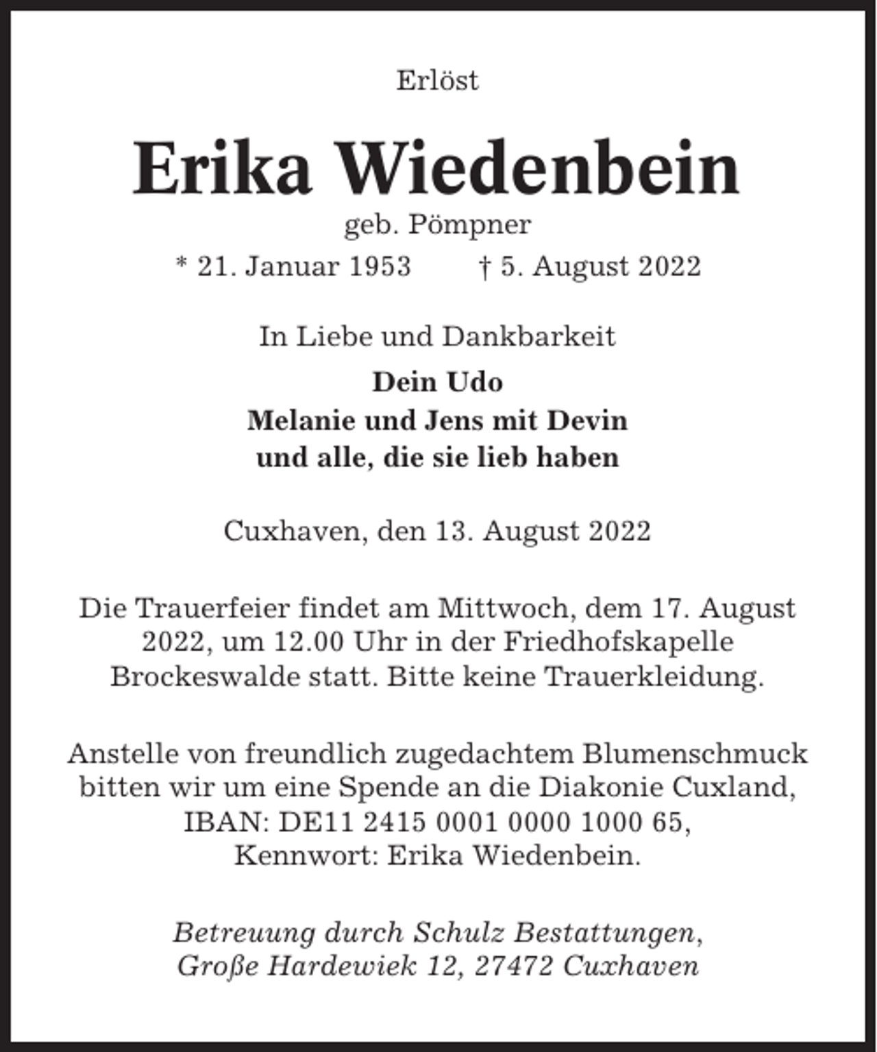 <p>Erlöst</p><p>Erika Wiedenbein<br />geb. Pömpner<br />* 21. Januar 1953<br />† 5. August 2022<br />In Liebe und Dankbarkeit<br />Dein Udo<br />Melanie und Jens mit Devin<br />und alle, die sie lieb haben<br />Cuxhaven, den 13. August 2022<br />Die Trauerfeier findet am Mittwoch, dem 17. August<br />2022, um 12.00 Uhr in der Friedhofskapelle<br />Brockeswalde statt. Bitte keine Trauerkleidung.<br />Anstelle von freundlich zugedachtem Blumenschmuck<br />bitten wir um eine Spende an die Diakonie Cuxland,<br />IBAN: DE11 2415 0001 0000 1000 65,<br />Kennwort: Erika Wiedenbein.<br />Betreuung durch Schulz Bestattungen,<br />Große Hardewiek 12, 27472 Cuxhaven</p>
