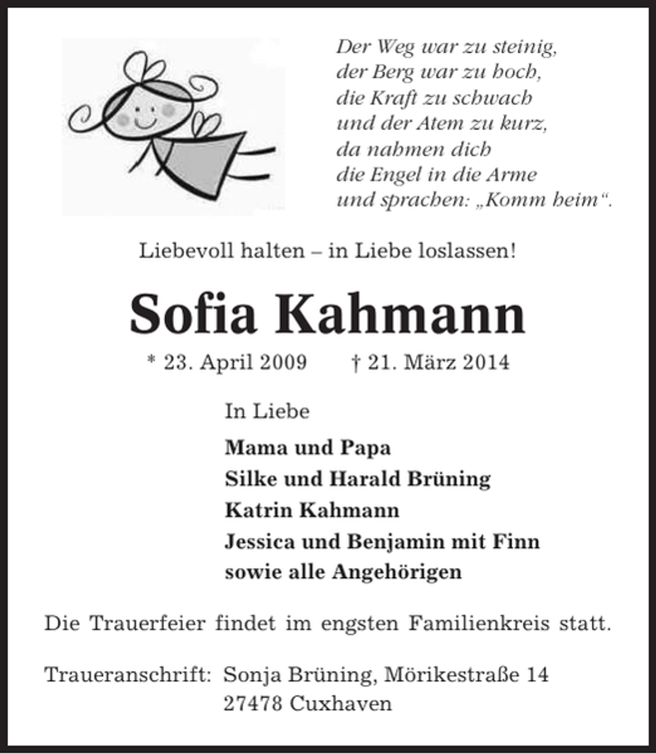 <p>Der Weg war zu steinig,<br />der Berg war zu hoch,<br />die Kraft zu schwach<br />und der Atem zu kurz,<br />da nahmen dich<br />die Engel in die Arme<br />und sprachen: „Komm heim“.<br />Liebevoll halten – in Liebe loslassen!</p><p>Sofia Kahmann<br />* 23. April 2009</p><p>† 21. März 2014</p><p>In Liebe<br />Mama und Papa<br />Silke und Harald Brüning<br />Katrin Kahmann<br />Jessica und Benjamin mit Finn<br />sowie alle Angehörigen<br />Die Trauerfeier findet im engsten Familienkreis statt.<br />Traueranschrift: Sonja Brüning, Mörikestraße 14<br />27478 Cuxhaven</p>