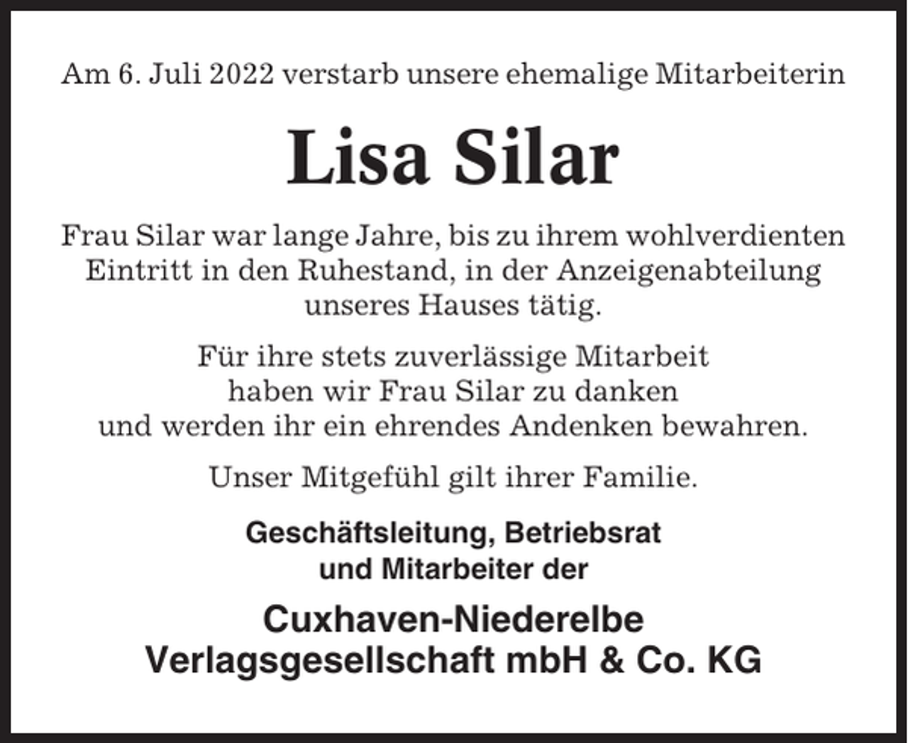 <p>Am 6. Juli 2022 verstarb unsere ehemalige Mitarbeiterin</p><p>Lisa Silar<br />Frau Silar war lange Jahre, bis zu ihrem wohlverdienten<br />Eintritt in den Ruhestand, in der Anzeigenabteilung<br />unseres Hauses tätig.<br />Für ihre stets zuverlässige Mitarbeit<br />haben wir Frau Silar zu danken<br />und werden ihr ein ehrendes Andenken bewahren.<br />Unser Mitgefühl gilt ihrer Familie.<br />Geschäftsleitung, Betriebsrat<br />und Mitarbeiter der</p><p>Cuxhaven-Niederelbe<br />Verlagsgesellschaft mbH &amp; Co. KG</p>