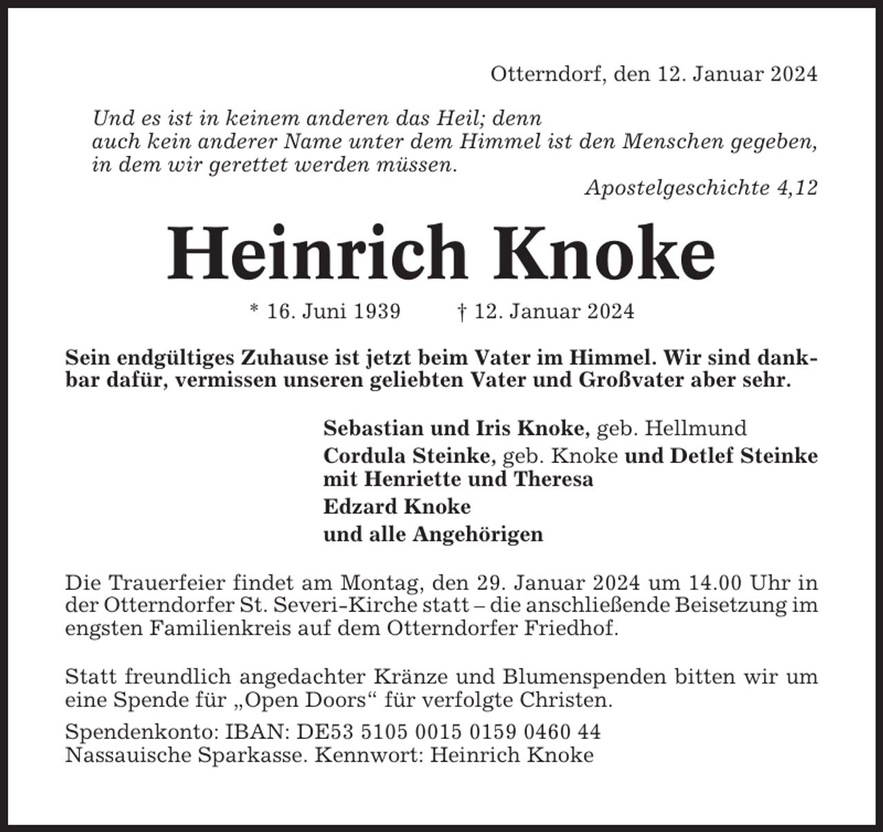 <p>Otterndorf, den 12. Januar 2024<br />Und es ist in keinem anderen das Heil; denn<br />auch kein anderer Name unter dem Himmel ist den Menschen gegeben,<br />in dem wir gerettet werden müssen.<br />Apostelgeschichte 4,12</p><p>Heinrich Knoke<br />* 16. Juni 1939</p><p>† 12. Januar 2024</p><p>Sein endgültiges Zuhause ist jetzt beim Vater im Himmel. Wir sind dankbar dafür, vermissen unseren geliebten Vater und Großvater aber sehr.<br />Sebastian und Iris Knoke, geb. Hellmund<br />Cordula Steinke, geb. Knoke und Detlef Steinke<br />mit Henriette und Theresa<br />Edzard Knoke<br />und alle Angehörigen<br />Die Trauerfeier findet am Montag, den 29. Januar 2024 um 14.00 Uhr in<br />der Otterndorfer St. Severi-Kirche statt – die anschließende Beisetzung im<br />engsten Familienkreis auf dem Otterndorfer Friedhof.<br />Statt freundlich angedachter Kränze und Blumenspenden bitten wir um<br />eine Spende für „Open Doors“ für verfolgte Christen.<br />Spendenkonto: IBAN: DE53 5105 09 0460 44<br />Nassauische Sparkasse. Kennwort: Heinrich Knoke</p>