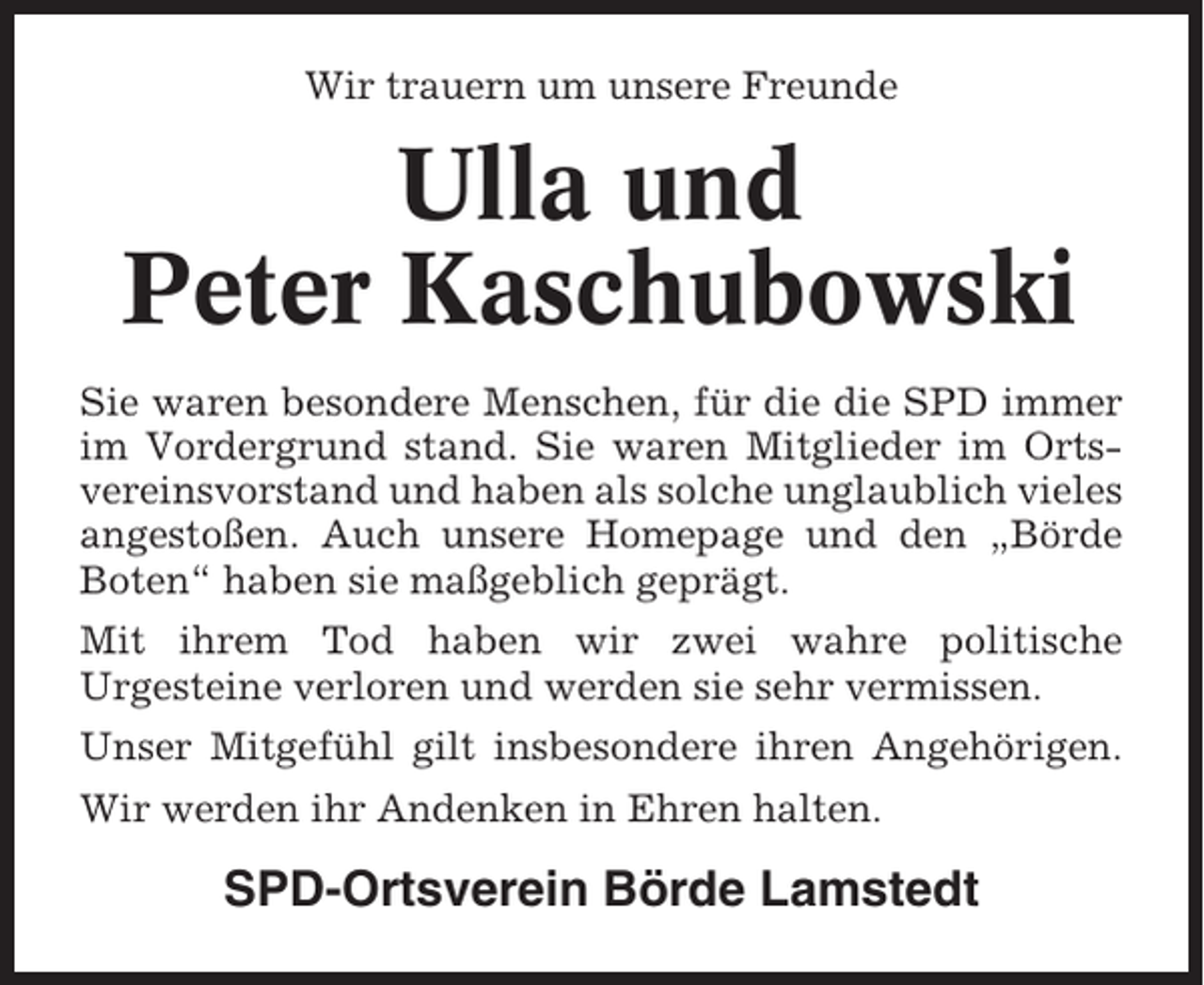 <p>Wir trauern um unsere Freunde</p><p>Ulla und<br />Peter Kaschubowski<br />Sie waren besondere Menschen, für die die SPD immer<br />im Vordergrund stand. Sie waren Mitglieder im Ortsvereinsvorstand und haben als solche unglaublich vieles<br />angestoßen. Auch unsere Homepage und den „Börde<br />Boten“ haben sie maßgeblich geprägt.<br />Mit ihrem Tod haben wir zwei wahre politische<br />Urgesteine verloren und werden sie sehr vermissen.<br />Unser Mitgefühl gilt insbesondere ihren Angehörigen.<br />Wir werden ihr Andenken in Ehren halten.</p><p>SPD-Ortsverein Börde Lamstedt</p>