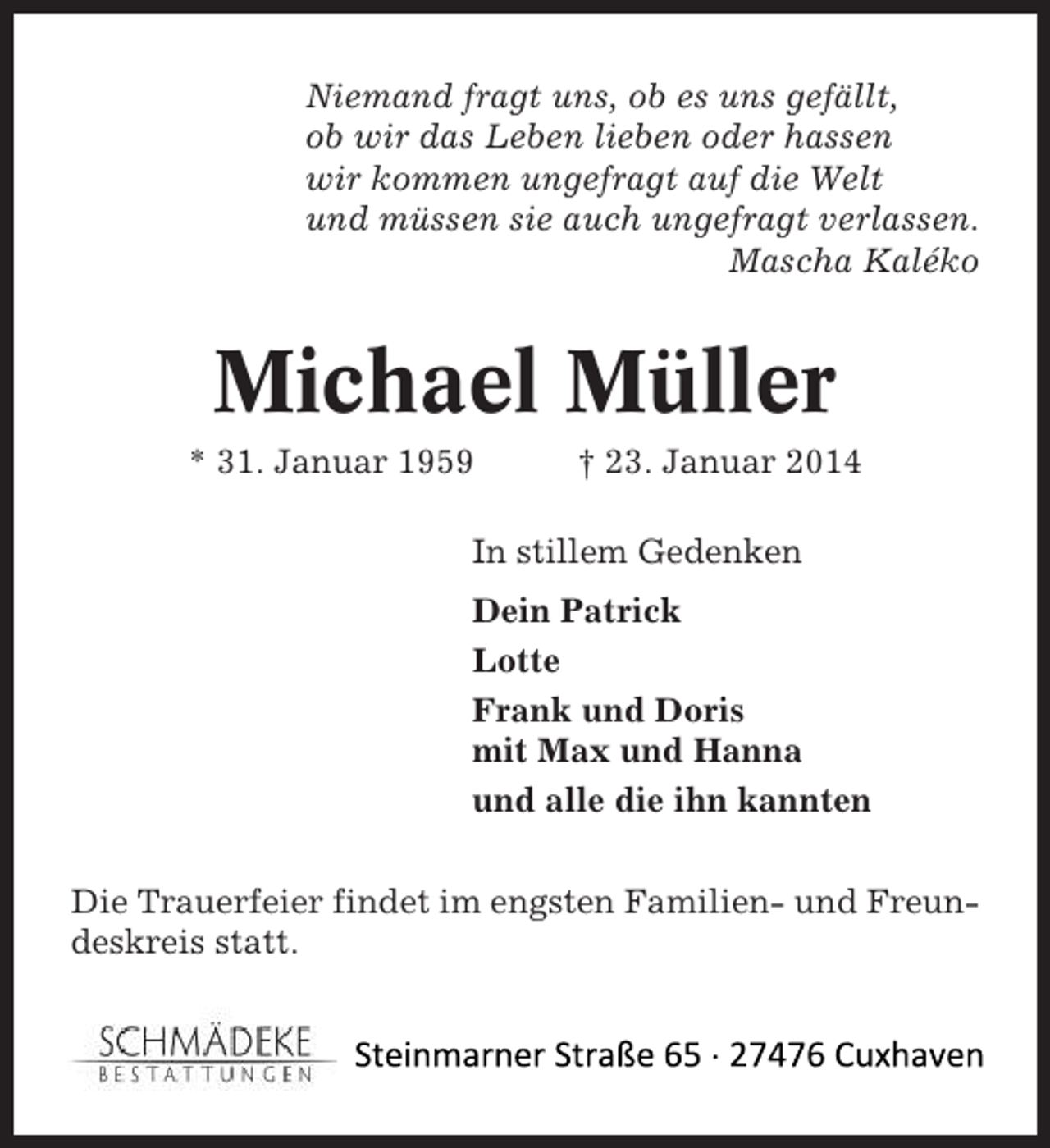 <p>Niemand fragt uns, ob es uns gefällt,<br />ob wir das Leben lieben oder hassen<br />wir kommen ungefragt auf die Welt<br />und müssen sie auch ungefragt verlassen.<br />Mascha Kaléko</p><p>Michael Müller<br />* 31. Januar 1959</p><p>† 23. Januar 2014</p><p>In stillem Gedenken<br />Dein Patrick<br />Lotte<br />Frank und Doris<br />mit Max und Hanna<br />und alle die ihn kannten<br />Die Trauerfeier findet im engsten Familien- und Freundeskreis statt.</p>