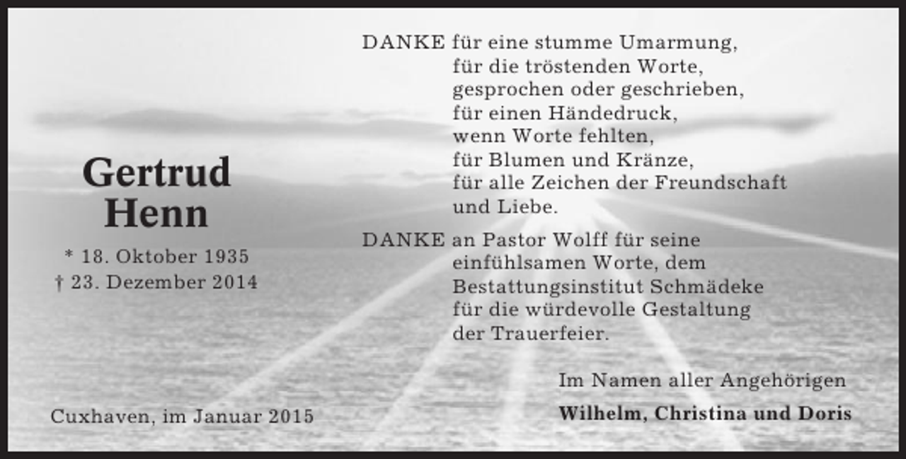 <p>Gertrud<br />Henn<br />* 18. Oktober 1935<br />† 23. Dezember 2014</p><p>DANKE für eine stumme Umarmung,<br />für die tröstenden Worte,<br />gesprochen oder geschrieben,<br />für einen Händedruck,<br />wenn Worte fehlten,<br />für Blumen und Kränze,<br />für alle Zeichen der Freundschaft<br />und Liebe.<br />DANKE an Pastor Wolff für seine<br />einfühlsamen Worte, dem<br />Bestattungsinstitut Schmädeke<br />für die würdevolle Gestaltung<br />der Trauerfeier.<br />Im Namen aller Angehörigen</p><p>Cuxhaven, im Januar 2015</p><p>Wilhelm, Christina und Doris</p>