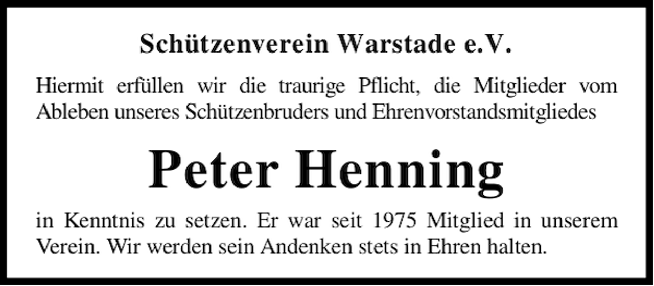 <p>Schützenverein Warstade e.V.<br />Hiermit erfüllen wir die traurige Pflicht, die Mitglieder vom<br />Ableben unseres Schützenbruders und Ehrenvorstandsmitgliedes</p><p>Peter Henning</p><p>in Kenntnis zu setzen. Er war seit 1975 Mitglied in unserem<br />Verein. Wir werden sein Andenken stets in Ehren halten.</p>