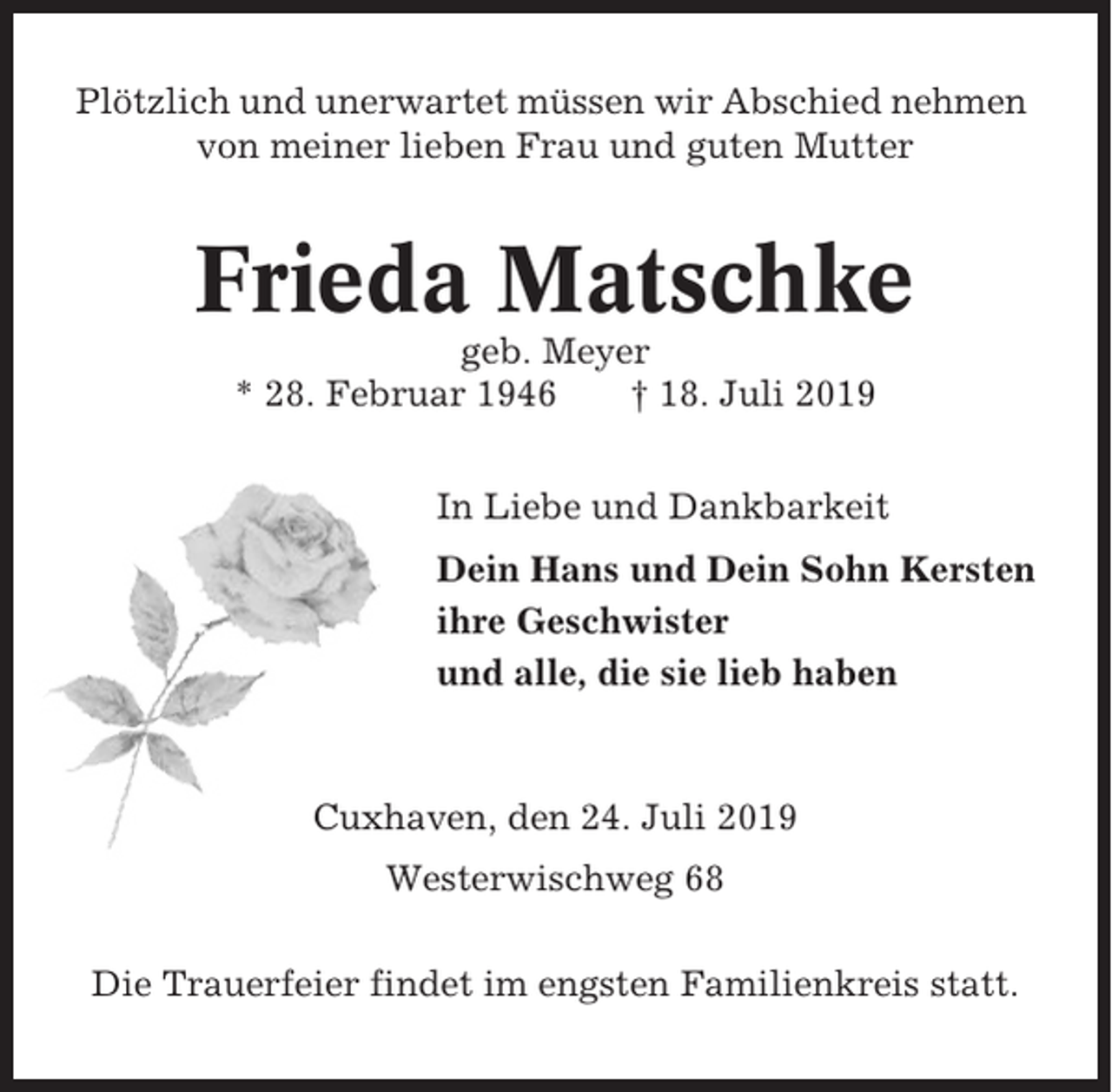 <p>Plötzlich und unerwartet müssen wir Abschied nehmen<br />von meiner lieben Frau und guten Mutter</p><p>Frieda Matschke<br />geb. Meyer<br />* 28. Februar 1946<br />† 18. Juli 2019<br />In Liebe und Dankbarkeit<br />Dein Hans und Dein Sohn Kersten<br />ihre Geschwister<br />und alle, die sie lieb haben</p><p>Cuxhaven, den 24. Juli 2019<br />Westerwischweg 68<br />Die Trauerfeier findet im engsten Familienkreis statt.</p>