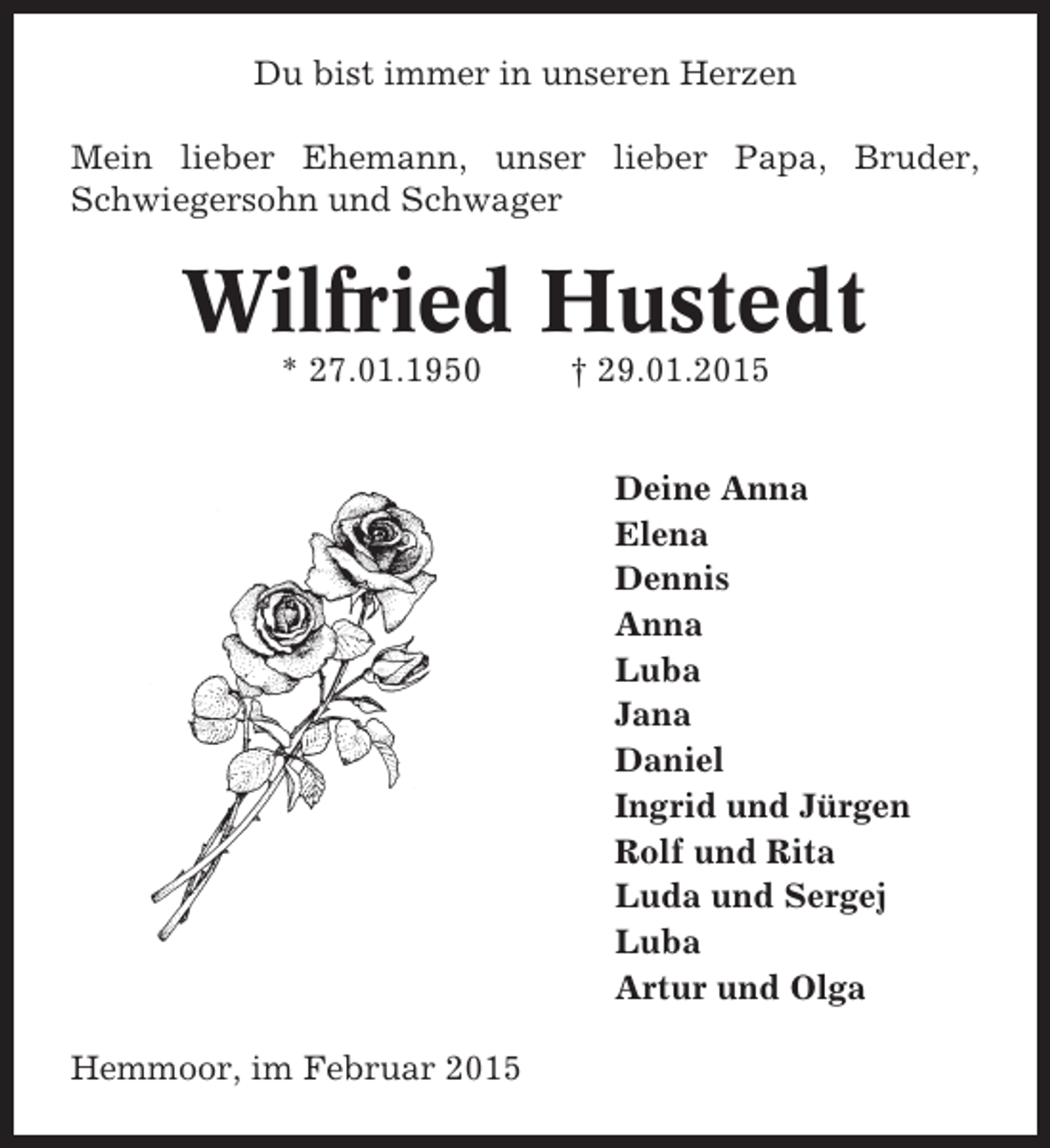 <p>Du bist immer in unseren Herzen<br />Mein lieber Ehemann, unser lieber Papa, Bruder,<br />Schwiegersohn und Schwager</p><p>Wilfried Hustedt<br />* 27.01.1950</p><p>† 29.01.2015<br />Deine Anna<br />Elena<br />Dennis<br />Anna<br />Luba<br />Jana<br />Daniel<br />Ingrid und Jürgen<br />Rolf und Rita<br />Luda und Sergej<br />Luba<br />Artur und Olga</p><p>Hemmoor, im Februar 2015</p>