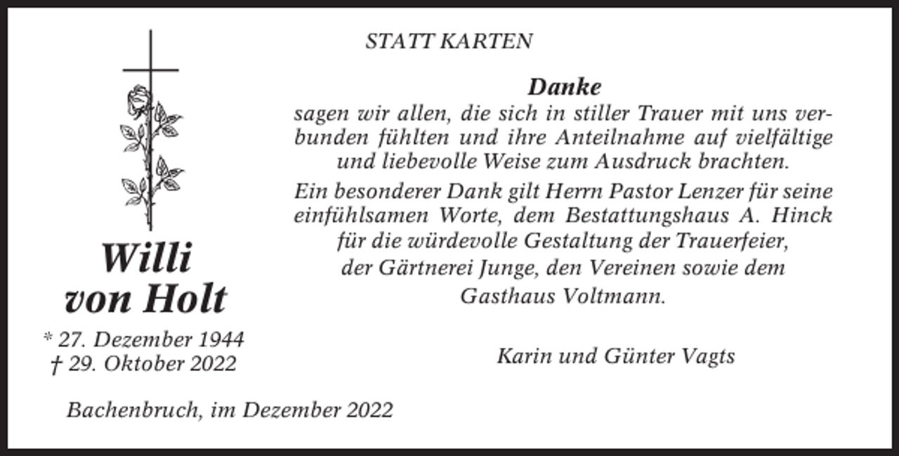<p>STATT KARTEN</p><p>Danke</p><p>Willi<br />von Holt</p><p>sagen wir allen, die sich in stiller Trauer mit uns verbunden fühlten und ihre Anteilnahme auf vielfältige<br />und liebevolle Weise zum Ausdruck brachten.<br />Ein besonderer Dank gilt Herrn Pastor Lenzer für seine<br />einfühlsamen Worte, dem Bestattungshaus A. Hinck<br />für die würdevolle Gestaltung der Trauerfeier,<br />der Gärtnerei Junge, den Vereinen sowie dem<br />Gasthaus Voltmann.</p><p>* 27. Dezember 1944<br />† 29. Oktober 2022<br />Bachenbruch, im Dezember 2022</p><p>Karin und Günter Vagts</p>