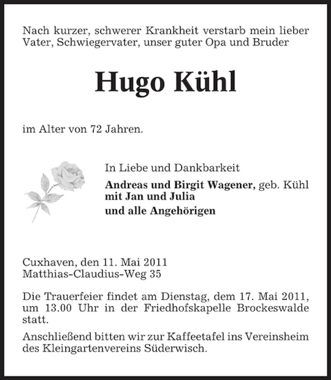 <p>Nach kurzer, schwerer Krankheit verstarb mein lieber Vater, Schwiegervater, unser guter Opa und Bruder</p><p>Hugo Kühl<br />im Alter von 72 Jahren. In Liebe und Dankbarkeit Andreas und Birgit Wagener, geb. Kühl mit Jan und Julia und alle Angehörigen</p><p>Cuxhaven, den 11. Mai 2011 Matthias-Claudius-Weg 35 Die Trauerfeier findet am Dienstag, dem 17. Mai 2011, um 13.00 Uhr in der Friedhofskapelle Brockeswalde statt. Anschließend bitten wir zur Kaffeetafel ins Vereinsheim des Kleingartenvereins Süderwisch.</p>